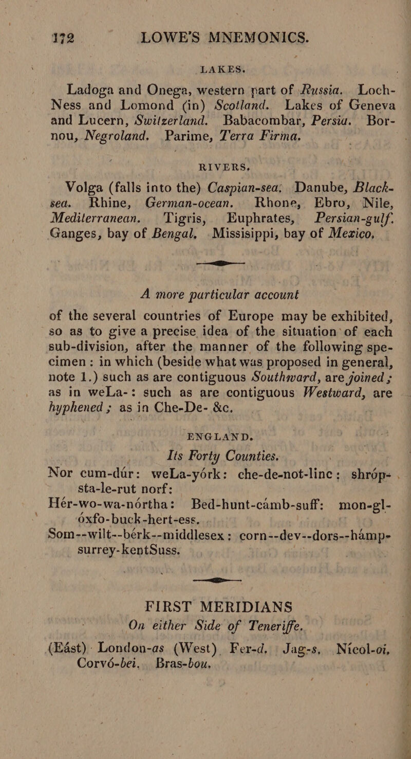 LAKES. Ladoga and Onega, western part of Russia. Loch- Ness and Lomond (in) Scotland. Lakes of Geneva and Lucern, Switzerland. Babacombar, Persia. Bor- nou, Negroland. Parime, Terra Firma. RIVERS. Volga (falls into the) Caspian-sea; Danube, Black- sea. Rhine, German-ocean. Rhone, Ebro, Nile, Mediterranean. Tigris, Euphrates, Persian-gulf. Ganges, bay of Bengal, Missisippi, bay of Mezico, —= A more particular account of the several countries of Europe may be exhibited, -so as to give a precise idea of the situation of each sub-division, after the manner of the following spe- cimen : in which (beside what was proposed in general, note 1.) such as are contiguous Southward, are joined ; as in weLa-: such as are contiguous Westward, are hyphened ; as in Che-De- &amp;c. ENGLAND. | | Its Forty Counties. | Nor cum-dar: weLa-yérk: che-de-not-linc ; shrop- . sta-le-rut norf: Hér-wo-wa-nértha: Bed-hunt-camb-suff: mon-gl- Oxfo- buck -hert-ess. Som--wilt--bérk--middlesex : corn--dev--dors--hamp- surrey-kentSuss. —&lt;e——- FIRST MERIDIANS On either Side of Teneriffe. (Est) London-as (West) Fer-d, Jag-s, Nicol-oi, Corvé-bei.. Bras-bou,