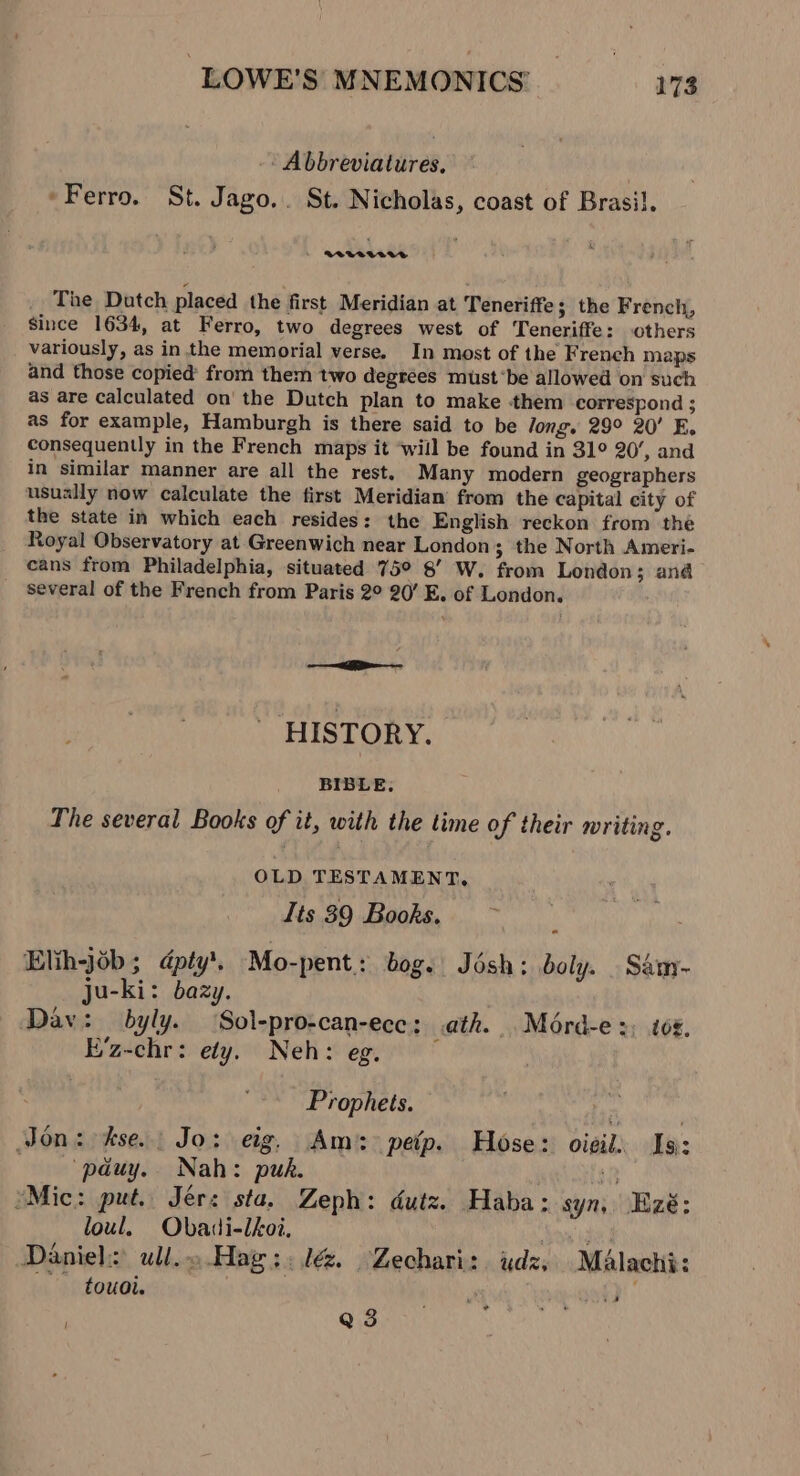 - Abbreviatures, , “Ferro. St. Jago... St. Nicholas, coast of Brasil. RVVALVUG The Datch placed the first Meridian at Teneriffe; the French, Since 1634, at Ferro, two degrees west of Teneriffe: others variously, as in. the memorial verse. In most of the French maps and those copied’ from them two degrees must‘be allowed on such as are calculated on' the Dutch plan to make them correspond ; as for example, Hamburgh is there said to be long. 29° 20’ E. consequently in the French maps it ‘will be found in 31° 20’, and in similar manner are all the rest. Many modern geographers usually now calculate the first Meridian from the capital city of the state in which each resides: the English reckon from the Royal Observatory at Greenwich near London; the North Ameri- cans from Philadelphia, situated 75° 8’ W. from London; and several of the French from Paris 2° 20’ E. of London. ———__  HISTORY. BIBLE, The several Books of it, with the time of their writing. OLD TESTAMENT, Its 39 Books. Elihjob; dpty’. Mo-pent.: bog. Jésh: boly. _ Sam- ju-ki: bazy. Dav: byly. ‘Sol-pro-can-ecc: ath. Mérd-e:, t0¢, E’z-chr: edy. Neh: eg. — Prophets. os Jon: kse. Jo: eig, Am: petp. Hose: oieil. Isi: pduy. Nah: puk. . 1p *Mic: put. Jer: sta. Zeph: dutz. Haba: syn, Ezé: loul. Obadi-lhoi, Nay ide Daniels ull.o.Hag::lé&amp;. Zechari: udz. Malachi: touoi. | 3 £' Q 3 ’ ”