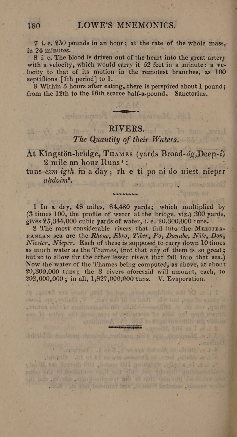 in 24 minutes. 8 i. e, The blood is driven out of the heart into the great artery with a velocity, which would carry it 52 feet in a minute: a ve- locity to that of its motion in the remotest branches, as 100 septillions [7th period] to 1. 9 Within 5 hours after eating, there is perspired about 1 pound; from the 12th to the 16th scarce half-a-pound. Sanctorius. —a— - RIVERS. . The Quantily of their Waters. At Kingstin-bridge, Tuames (yards Broad-dg,Deep- -1) 2 mile an hour Runs?: elite oe » x BOLAT440 1 In a day, 48 miles, 84,480 yards; which multiplied — by (3 times 100, the profile of water at the bridge, viz.) 300 yards, gives 25,344,000 cubic yards of water, i. e, 20, 300, 000 tuns, a The most considerable rivers that fall into the MEpirEr- RANEAN sea are the Rhone, Ebro, Tiber, Po, Danube, Nile, Don, Niester, Nieper. Each of these is supposed to carry down 10 times as much water as the Thames, (not that any of them is so great; Now the water of the Thames being computed, as above, at about 20,300,000 tuns; the 3 rivers aforesaid will amount, each, to 203,000,000 ; in all, 1,827,000,000 tuns. V. Evaporation.