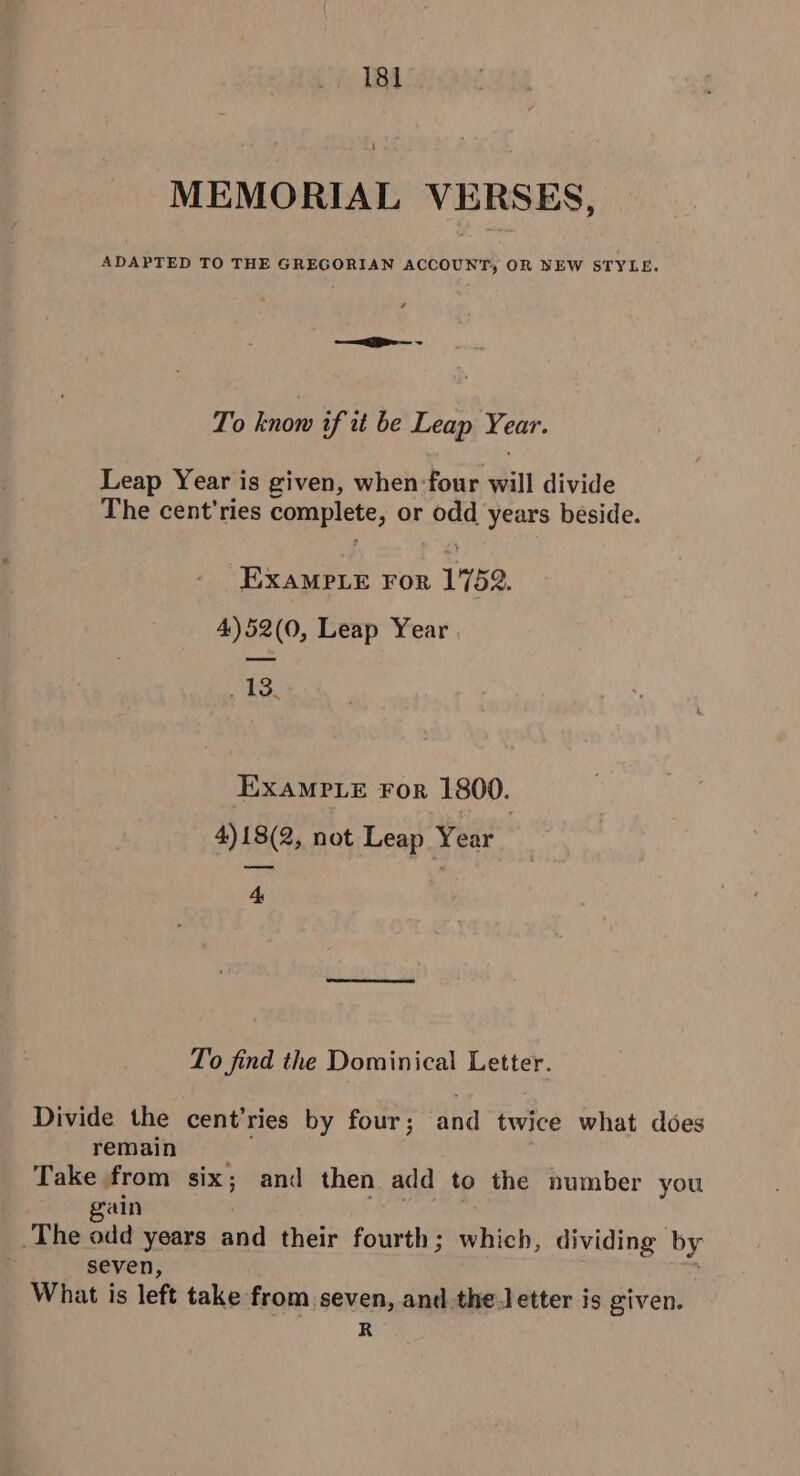 MEMORIAL VERSES, ADAPTED TO THE GREGORIAN ACCOUNT, OR NEW STYLE. gee — ~ To know if it be Leap Year. Leap Year is given, when four will divide The cent’ries complete, or odd years beside. EXAMPLE For 1752. 4)52(0, Leap Year | 13, EXAMPLE For 1800. 4)18(2, not Leap Year 4 To find the Dominical Letter. Divide the cent’ries by four; and twice what does remain Take from six; and then add to the number you gain : | _The odd years and their fourth; which, dividing by seven, : What is left take from seven, and the letter is given. R