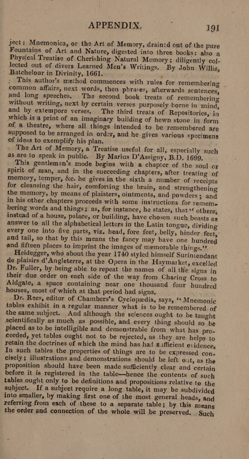 ject: Mnemonica, or the Art of Memory, drained out of the pure Fountains of Art and Nature, digested into three books: also a Physical Treatise of Cherishing Natural Memory; diligently col- lected out of divers Learned Men’s Writings. By John Willis, Batchelour in Divinity, 1661. , This author’s method commences with rules for remembering common affairs, next. words, then phrases, afterwards sentences, and long speeches, The second book treats of remembering without writing, next by certain verses purposely borne in mind, and by extempore verses, The third treats of Repositories, in which isa print of an imaginary building of hewn stone in form of a theatre, where all things intended to be remembered are Supposed to be arranged in order, and he gives various Specimens. of ideas to exemplify his plan. . The Art of Memory, a Treatise useful for all, especially such as are to speak in public. By Marius D’Assigny, B.D. 1699. This gentleman’s mode begins with a chapter of the soul or spirit of man, and in the succeeding chapters, after treating of memory, temper, &amp;c. he gives in the sixth a number of receipts - for cleansing the hair, comforting the brain, and strengthening the memory, by means of plaisters, ointments, and powders; and _in his other chapters proceeds with some instructions for rememe bering words and things; as, for instance, he states, that «¢ others, instead of a house, palace, or building, have chosen such beasts as answer to all the alphabetical letters in the Latin tongue, dividing every one into five parts, viz, head, fore feet, belly, hinder feet,- and tail, so that by this means the fancy may have one hundred and fifteen places to imprint the images of memorable things,’?. Heidegger, who about the year 1740 styled himself Suriniendant de plaisirs d’An gleterre, at the Opera in the Haymarket, excelled Dr. Fuller, by being able to repeat the names of all the signs in their-due order on each side of the way from Charing Cross to Aldgate, a space containing near one thousand four hundred houses, most of which at that period had signs, Dr. Rees, editor of Chambers’s Cyclopedia, says, ** Mnemonie tables exhibit in a regular manner what is to be remembered of the same subject. And although the sciences ought to be taught Scientifically as much as possible, and every thing should so. be placed as to be intelligible and demonstrable from what has pro- ceeded, yet tables ought not to be rejected, as they are helps to retain the doctrines of which the mind has had sifficient evidences In such tables the properties of things are to be expressed con. cisely; illustrations and demonstrations should be left Out, as the proposition should have been made sufficiently clear and certain before it is registered in the table—hence the contents of such tables ought only to be definitions and propositions relative to the subject. If a subject require a long table, it may be subdivideg into smaller, by making first one of the most general heads, and referring from each of these to a separate table; by this means the order and connection of the whole will be preserved, , Such