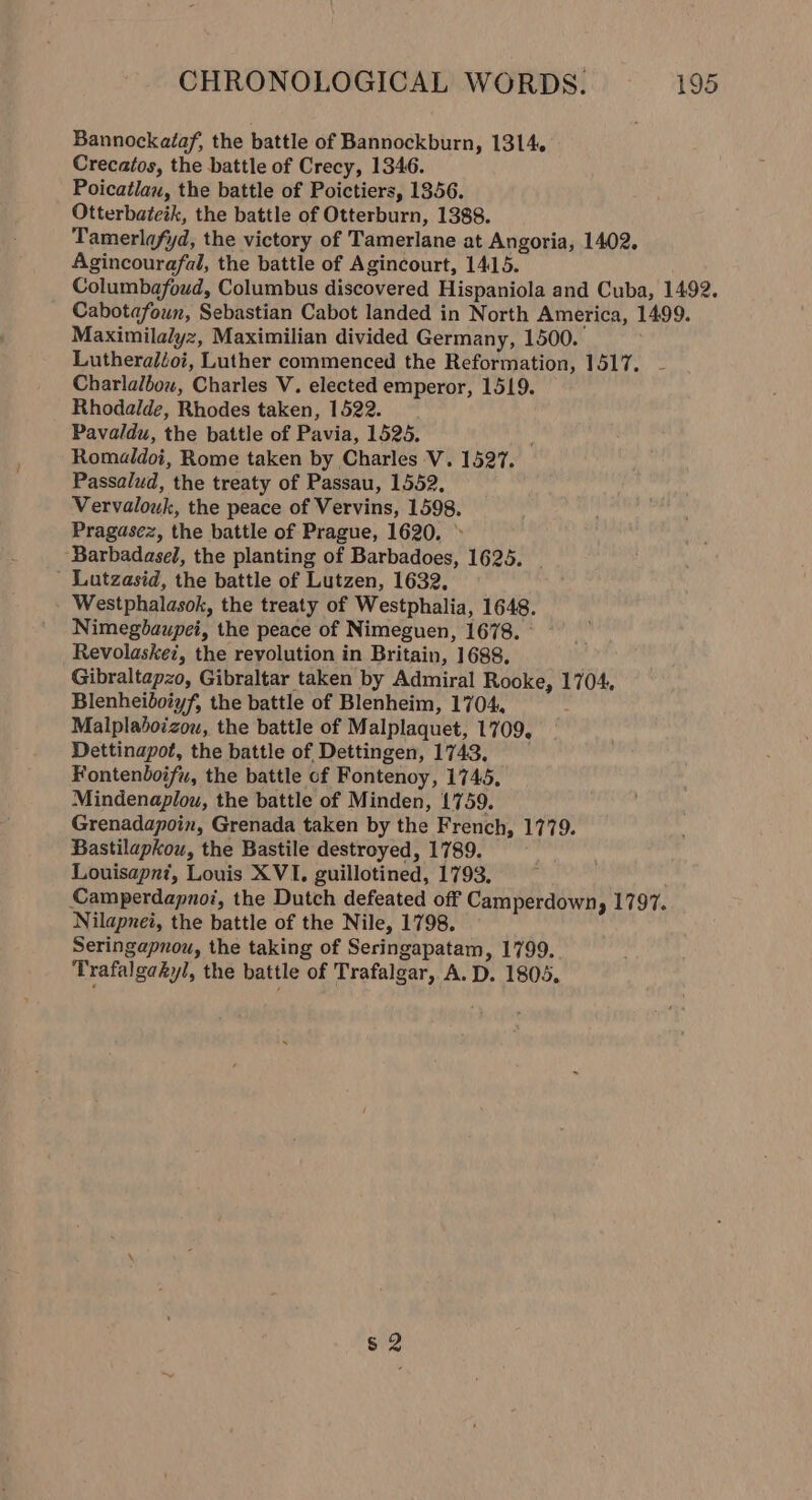 Bannockataf, the battle of Bannockburn, 1314. Crecatos, the battle of Crecy, 1346. Poicatlau, the battle of Poictiers, 1856. Otterbateik, the battle of Otterburn, 1388. Tamerlafyd, the victory of Tamerlane at Angoria, 1402. Agincourafal, the battle of Agincourt, 1415. Columbafoud, Columbus discovered Hispaniola and Cuba, 1492. Cabotafoun, Sebastian Cabot landed in North America, 1499. Maximilalyz, Maximilian divided Germany, 1500. Lutheraléoi, Luther commenced the Reformation, 1517. Charlalbow, Charles V. elected emperor, 1519. Rhodalde, Rhodes taken, 1522. Pavaldu, the battle of Pavia, 1525. : Romaldoi, Rome taken by Charles V. 1527. Passalud, the treaty of Passau, 1552. Vervalouk, the peace of Vervins, 1598. Pragasez, the battle of Prague, 1620, &gt; Barbadasel, the planting of Barbadoes, 1625. Lutzasid, the battle of Lutzen, 1632, Westphalasok, the treaty of Westphalia, 1648. Nimegdaupei, the peace of Nimeguen, 1678. - Revolaskez, the revolution in Britain, 1688. Gibraltapzo, Gibraltar taken by Admiral Rooke, 1704. Blenheiboiyf, the battle of Blenheim, 1704, Malplaboizou, the battle of Malplaquet, 1709, Dettinapot, the battle of Dettingen, 1743, Fontenboifu, the battle of Fontenoy, 1745, Mindenaplou, the battle of Minden, 1759. Grenadapoin, Grenada taken by the French, 1779. Bastilapkou, the Bastile destroyed, 1789. Louisapnt, Louis XVI. guillotined, 1793. Camperdapnoi, the Dutch defeated off Camperdown, 1797. Nilapnei, the battle of the Nile, 1798. Seringapnou, the taking of Seringapatam, 1799. Trafalgakyl, the battle of Trafalgar, A. D. 1805. s 2
