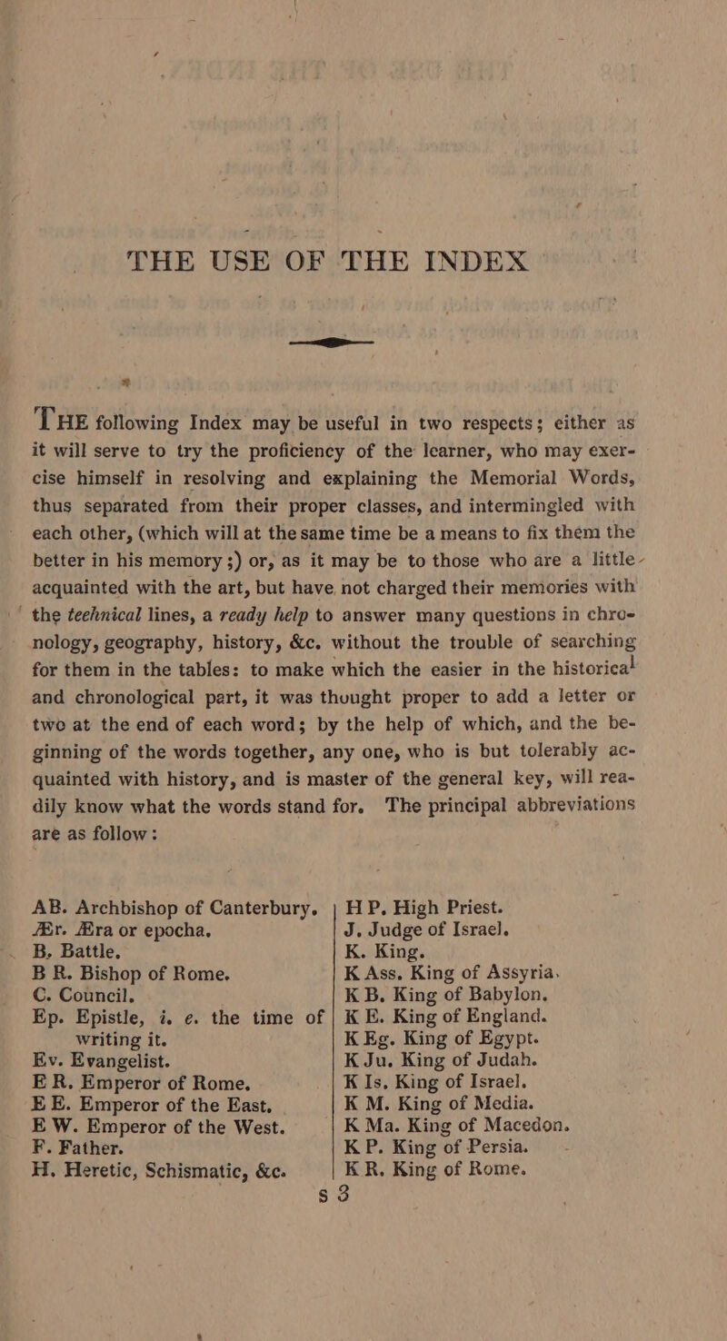 =e w THE following Index may be useful in two respects; either as it will serve to try the proficiency of the learner, who may exer- cise himself in resolving and explaining the Memorial Words, thus separated from their proper classes, and intermingled with each other, (which will at the same time be a means to fix them the better in his memory ;) or, as it may be to those who are a little - acquainted with the art, but have. not charged their memories with - the teehnical lines, a ready help to answer many questions in chro- nology, geography, history, &amp;c. without the trouble of searching for them in the tables: to make which the easier in the historical and chronological part, it was thuught proper to add a letter or two at the end of each word; by the help of which, and the be- ginning of the words together, any one, who is but tolerably ac- quainted with history, and is master of the general key, will rea- dily know what the words stand for. The principal abbreviations are as follow: AB. Archbishop of Canterbury. | H P. High Priest. /Br. ra or epocha. J. Judge of Israel. B. Battle. K. King. B R. Bishop of Rome. K Ass. King of Assyria. C. Council. K B. King of Babylon. Ep. Epistle, i. ¢. the time of | K E. King of England. writing it. K Eg. King of Egypt. Ev. Evangelist. K Ju. King of Judah. ER. Emperor of Rome. K Is, King of Israel. EE. Emperor of the East. K M. King of Media. E W. Emperor of the West. K Ma. King of Macedon. F. Father. K P. King of Persia. H. Heretic, Schismatic, &amp;c. KR. King of Rome. $3