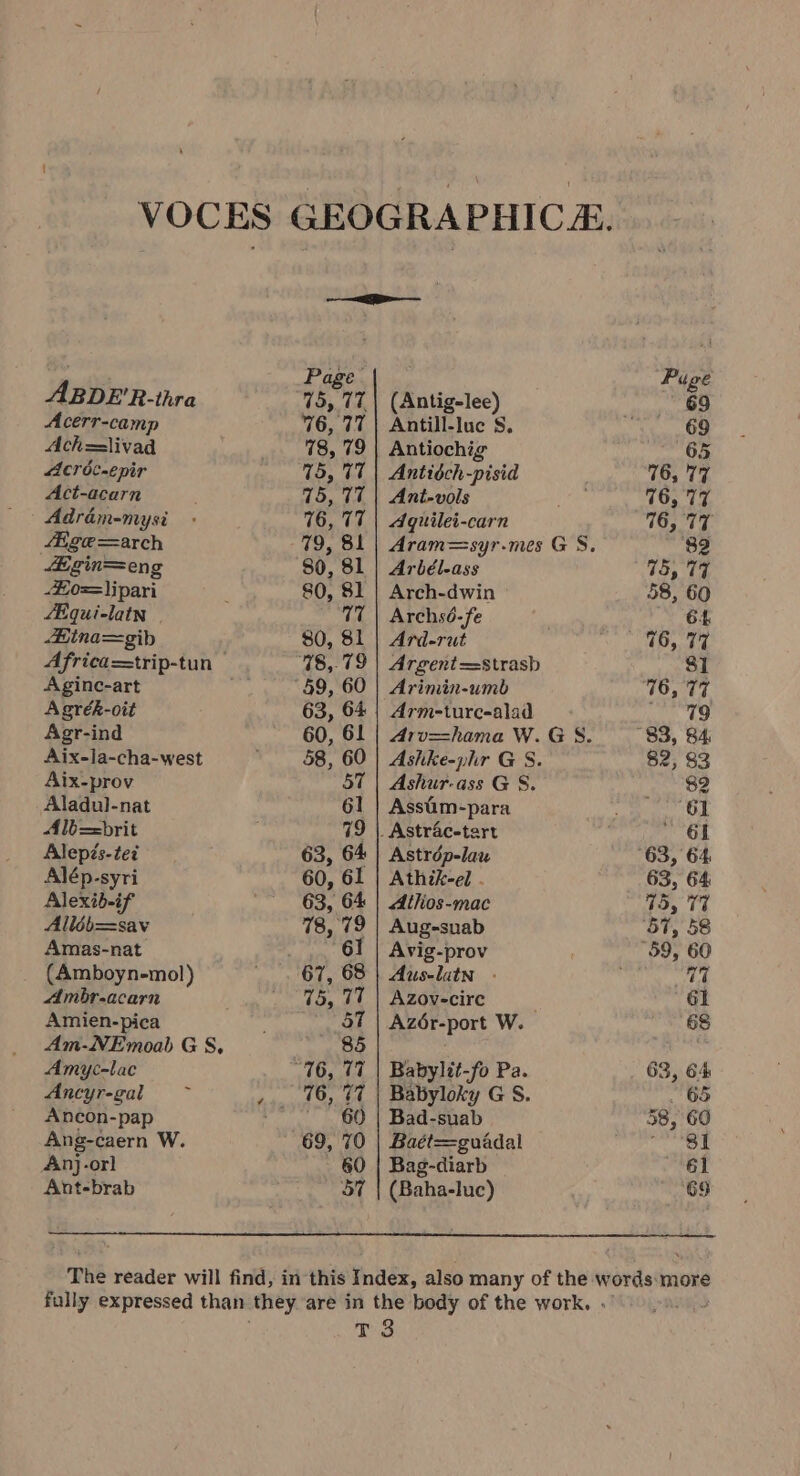 VOCES GEOGRAPHICA. Page Puge ABDE'R-thra 75, 77| (Antig-lee) 69 Acerr-camp 76, 77 | Antill-luc S, “69 Ach=livad 78, 79 | Antiochig epee: ° Acréc-epir 75, 77 | Antidch-pisid 76, 77 Act-acarn 75, 77 | Ant-vols Aes 76, 77 Adrém-mysi - 76, 77 | Agquilei-carn 76, 77 lige =arch 79, 81 | Aram=syr-mes G S. ‘82 Egin=eng 80, 81 | Arbél-ass 715, 77 £o=\ipari : 80, 81 | Arch-dwin 58, 60 SE qui-latn | 77 | Archsé-fe 64 Bina=gib 80, 81 | Ard-rut miler fob iv Africa=trip-tun — 78,79 | Argent=strasb 81 Aginc-art ns 59, 60 | Arimin-umb 16, 77 Agrék-oit 63, 64 | Arm-turc-alad — 49 Agr-ind 60, 61 | 4rv=hama W.GS. 83, 84 Aix-Ja-cha-west 58, 60 | Ashke-phr G S. $2, $3 Aix-prov 57 | Ashur-ass G S. $2 Aladul-nat 61 | Assim-para ee Od Alb==brit 79 |. Astr4c-tart - 61 Alepés-tez 63, 64 | Astrdép-lau 63, 64 Alép-syri 60, 61 | Athik-el - 63, 64 Alexib-if 63, 64 | Alhios-mac 15, 77% Alléb=sav 78, 79 | Aug-snab ‘57, 58 Amas-nat 61 | Avig-prov “59, 60 (Amboyn-mol) 67, 68 | Aus-latn . ' 17 Ambr-acarn _... 45, 77 | Azovecire ; G1 Amien-pica 57 Az6r-port W. 6S Am-NEmoab G S, 85 Amyc-lac “76, 17 | Babylit-fo Pa. 63, 64 Ancyr-gal ,.. 46, 77 | Babyloky G S. . 65 Ancon-pap ~~ 60 | Bad-suab 38, 60 Ang-caern W. 69, 70 | Baét=guadal sabi piggy Anj. -orl 60 | Bag-diarb 61 Ant-brab 57 | (Baha-luc) G9 The reader will find, in this Index, also many of the words more fully expressed than they are in the body of the work. . T 8