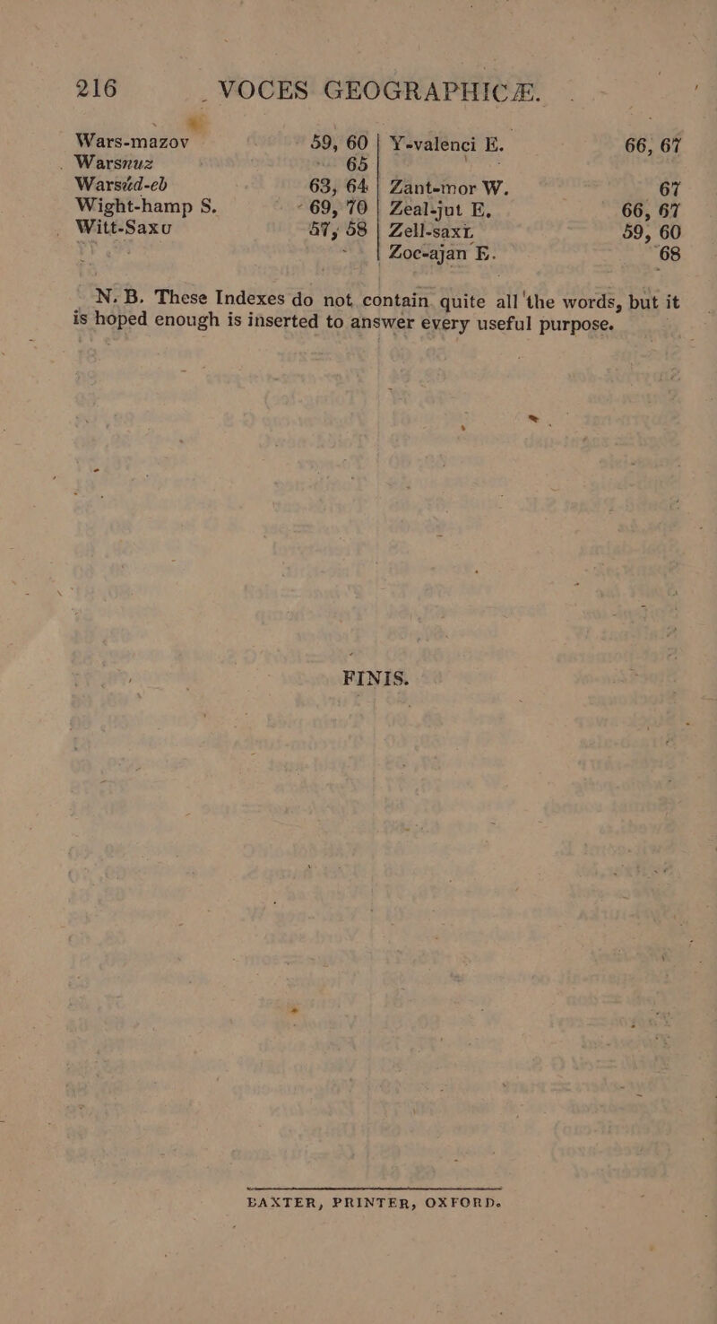 — Wars-mazov 59, 60 | Y-valenci E. 66, 67 . Warsnuz ~ 65 emilee Warsid-eb 63, 64 | Zant-mor W. «67 Wight-hamp S. 69, 70 | Zeal-jut E. 66, 67 _ Witt-Saxu 47, 58 | Zell-saxt 59, 60 ry ~ | Zoc-ajan E. 68 N. B. These Indexes do not contain. quite all ‘the words, but it is hoped enough is inserted to answer every useful purpose. BAXTER, PRINTER, OXFORD.