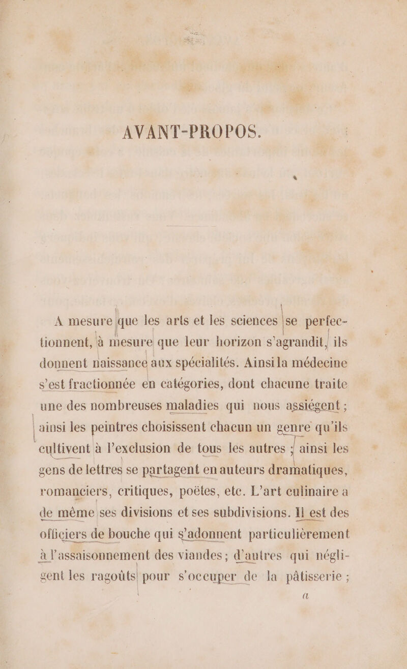 AVANT-PROPOS. | À mesure que les arts et les sciences se perfec- | tionnent, à mesure que leur horizon s 'agrandit ils donnent naissance aux spécialités. Ainsi la médecine s’est fractionnée en catégories, dont chacune traite une des nombreuses maladies qui nous assiégent ; | ainsi les peintres choisissent chacun un genre qu'ils cultivent à l’exelusion de tous les autres ; ; ainsi les gens de lettres se partagent en auteurs dramatiques, | romanciers, critiques, poëtes, etc. L’art culinaire à de même ses divisions et ses subdivisions. 1} est des officiers de bouche qui s'adonnent particulièrement à l'assaisonnement des viandes ; d’autres qui négli- gent les ragoûts! pour s'occuper de la pâtisserie ; @