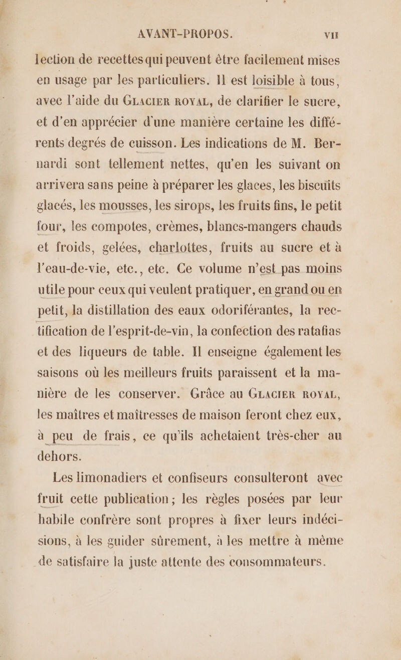 lection de recettes qui peuvent être facilement mises en usage par les particuliers. 11 est loisible à tous, avec l’aide du GLACIER ROYAL, de clarifier le sucre, et d’en apprécier d'une manière certaine les diffé- rents degrés de cuisson. Les indications de M. Ber- nardi sont tellement nettes, qu’en les suivant on arrivera sans peine à préparer les glaces, les biscuits glacés, les mousses, les sirops, les fruits fins, le petit four, les compotes, crèmes, blancs-mangers chauds et froids, gelées, charlottes, fruits au sucre et à l’eau-de-vie, etc., ete. Ce volume n’est pas moins utile pour ceux qui veulent pratiquer, en grand ou en petit, la distillation des eaux odoriférantes, la rec- tification de l'esprit-de-vin, la confection des ratafias et des liqueurs de table. Il enseigne également les saisons où les meilleurs fruits paraissent et la ma- nière de les conserver. Grâce au GLACIER ROYAL, les maïtres et maîtresses de maison feront chez eux, à peu de frais, ce qu'ils achetaient très-cher au dehors. Les limonadiers et confiseurs consulteront avec fruit cetie publication; les règles posées par leur habile confrère sont propres à fixer leurs indéci- sions, à les guider sûrement, à les mettre à même de satisfaire la juste attente des consommateurs.