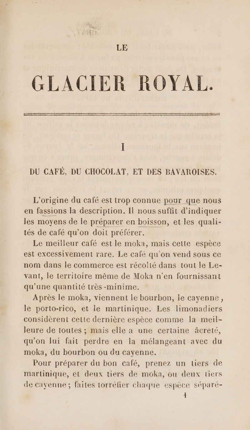 GLACIER ROYAL. DU CAFÉ, DU CHOCOLAT, ET DES BAVAROISES. L'origine du café est trop connue pour que nous en fassions la description. Il nous suffit d'indiquer les moyens de le préparer en boisson, et les quali- tés de café qu’on doit préférer. Le meilleur café est le moka, mais cette espèce est excessivement rare. Le café qu'on vend sous ce nom dans le commerce est récolté dans tout le Le- vant, le territoire même de Moka n’en fournissant qu'une quantité très -minime. Après le moka, viennent le bourbon, le cayenne, le porto-rico, et le martinique. Les limonadiers considèrent cette dernière espèce comme la meil- leure de toutes ; mais elle a une certaine âcreté, qu’on lui fait perdre en la mélangeant avec du moka, du bourbon ou du cayenne. Pour préparer du bon café, prenez un tiers de martinique, et deux tiers de moka, ou deux tiers de Cayenne; faites torrélier chaque espèce séparé- À