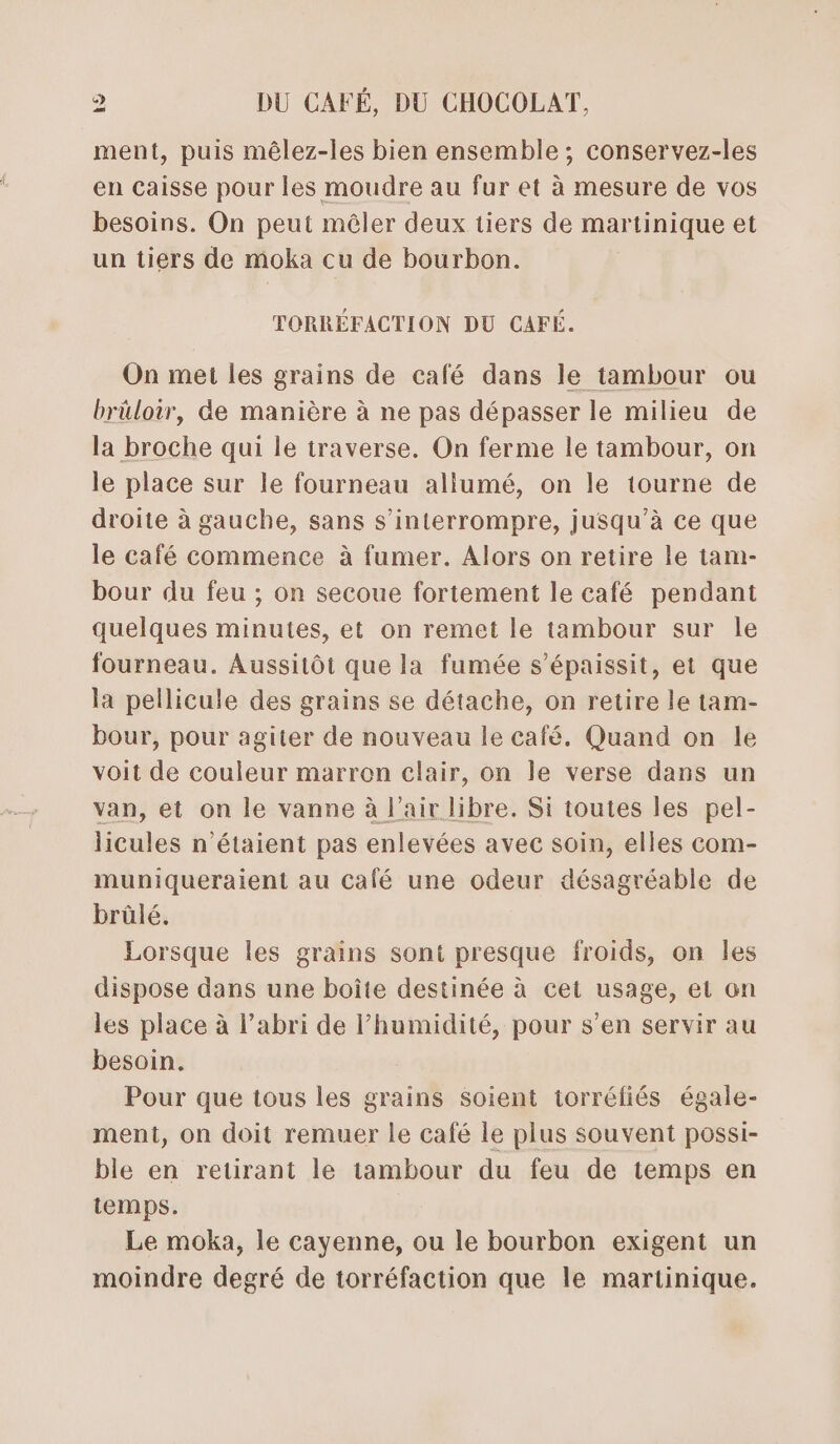 ment, puis mêlez-les bien ensemble ; conservez-les en caisse pour les moudre au fur et à mesure de vos besoins. On peut mêler deux tiers de martinique et un tiers de moka cu de bourbon. TORRÉFACTION DU CAFÉ. On met les grains de café dans le tambour ou brüloir, de manière à ne pas dépasser le milieu de la broche qui le traverse. On ferme le tambour, on le place sur le fourneau allumé, on le tourne de droite à gauche, sans s’interrompre, jusqu'à ce que le café commence à fumer. Alors on retire le tam- bour du feu ; on secoue fortement le café pendant quelques minutes, et on remet le tambour sur le fourneau. Aussitôt que la fumée s’épaissit, et que la pellicule des grains se détache, on retire le tam- bour, pour agiter de nouveau le café. Quand on le voit de couleur marron clair, on le verse dans un van, et on le vanne à l'air libre. Si toutes les pel- licules n'étaient pas enlevées avec soin, elles com- muniqueraient au calé une odeur désagréable de brûlé. Lorsque les grains sont presque froids, on les dispose dans une boîte destinée à cet usage, et on les place à l’abri de humidité, pour s’en servir au besoin. Pour que tous les grains Soient torréfiés égale- ment, on doit remuer le café le plus souvent possi- ble en retirant le tambour du feu de temps en temps. Le moka, le cayenne, ou le bourbon exigent un moindre degré de torréfaction que le martinique.