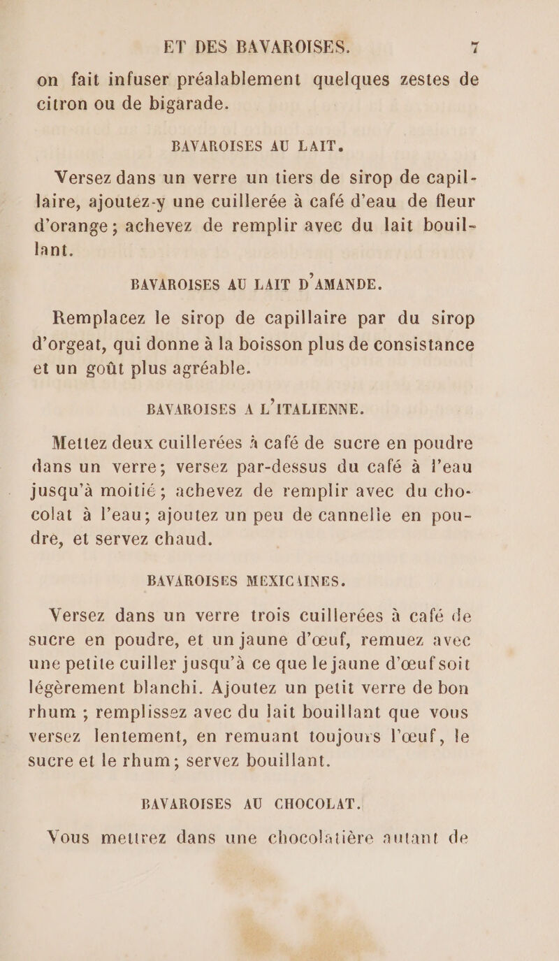 on fait infuser préalablement quelques zestes de citron ou de bigarade. | BAVAROISES AU LAIT. Versez dans un verre un tiers de sirop de capil- laire, ajoutez-y une cuillerée à café d’eau de fleur d'orange ; achevez de remplir avec du lait bouil- lant. BAYVAROISES AU LAIT D'AMANDE. Remplacez le sirop de capillaire par du sirop d’orgeat, qui donne à la boisson plus de consistance et un goût plus agréable. BAVAROISES À L’ITALIENNE. Mettez deux cuillerées à café de sucre en poudre dans un verre; versez par-dessus du café à l’eau jusqu’à moitié ; achevez de remplir avec du cho- colat à l’eau; ajoutez un peu de cannelie en pou- dre, et servez chaud. BAVAROISES MEXICAINES. Versez dans un verre trois cuillerées à café de sucre en poudre, et un jaune d'œuf, remuez avec une petite cuiller jusqu’à ce que le jaune d'œuf soit légèrement blanchi. Ajoutez un petit verre de bon rhum ; remplissez avec du jait bouillant que vous versez lentement, en remuant toujours l'œuf, le sucre et le rhum; servez bouillant. BAVAROISES AU CHOCOLAT. Vous mettrez dans une chocolatière autant de