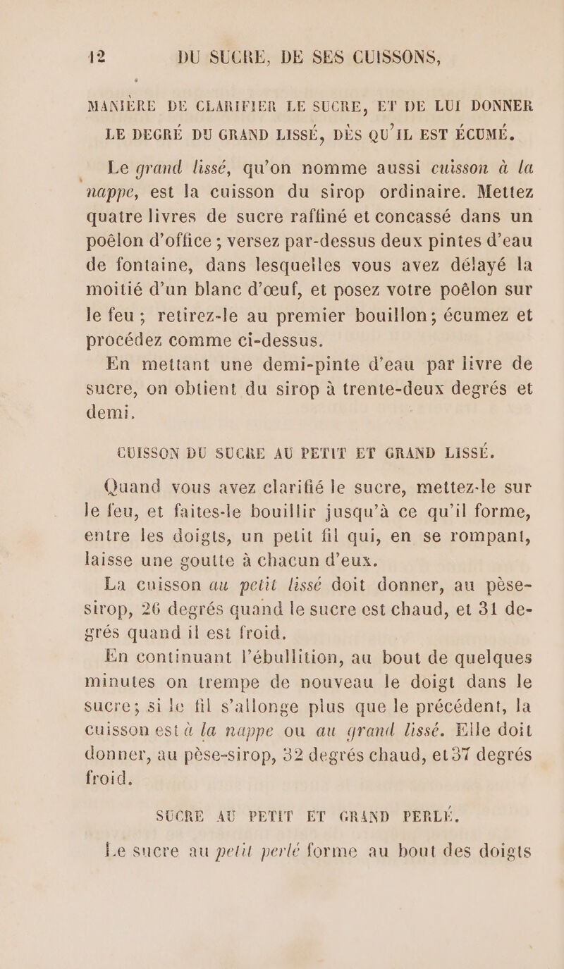 MANIÈRE DE CLARIFIER LE SUCRE, ET DE LUI DONNER LE DEGRÉ DU GRAND LISSÉ, DÈS QU'IL EST ÉCUMÉ. Le grand lissé, qu’on nomme aussi cuisson à la nappe, est la cuisson du sirop ordinaire. Mettez quatre livres de sucre raffiné et concassé dans un poëlon d’office ; versez par-dessus deux pintes d’eau de fontaine, dans lesquelles vous avez délayé Îla moitié d’un blanc d'œuf, et posez votre poëêlon sur le feu; retirez-le au premier bouillon; écumez et procédez comme ci-dessus. En mettant une demi-pinte d’eau par livre de sucre, on obtient du sirop à trente-deux degrés et demi. CUISSON DU SUCRE AU PETIT ET GRAND LissÉ. Quand vous avez clarifié le sucre, mettez-le sur le feu, et faites-le bouillir jusqu’à ce qu’il forme, entre les doigts, un petit fil qui, en se rompani, laisse une goutte à chacun d’eux. La cuisson au petit lissé doit donner, au pèse- sirop, 26 degrés quand le sucre est chaud, et 31 de- grés quand il est froid. En continuant l’ébullition, au bout de quelques minutes on trempe de nouveau le doigt dans le sucre; si le fil s’allonge plus que le précédent, la Cuisson est à [a nappe où au grand lissé. Elle doit donner, au pèse-sirop, 32 degrés chaud, et37 degrés froid. SUCRE AU PETIT ET GRAND PERLE. Le sucre au petit perlé forme au bout des doigts