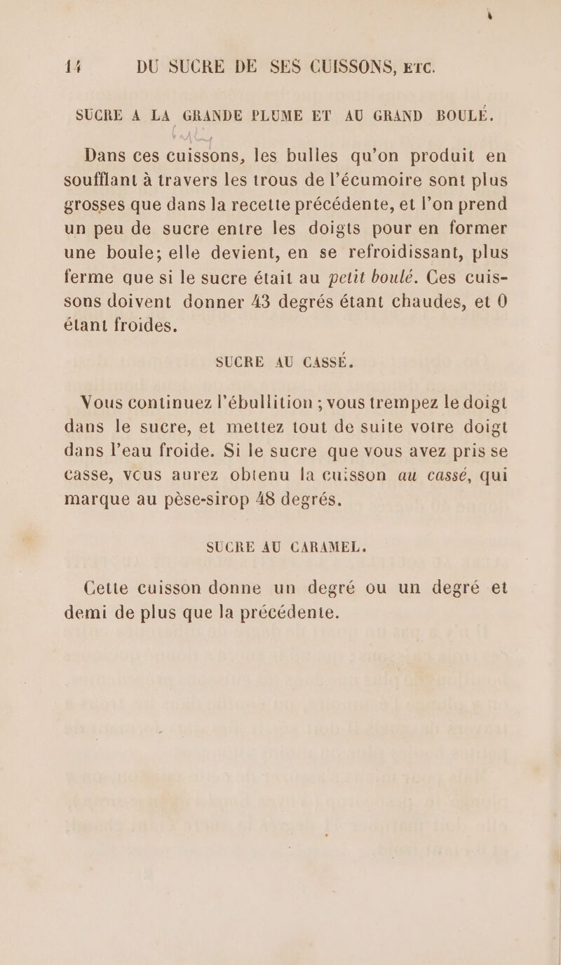 SUCRE À LA GRANDE PLUME ET AU GRAND BOULE. Dans ces cuissons, les bulles qu’on produit en soufflant à travers les trous de l’écumoire sont plus grosses que dans la recette précédente, et l’on prend un peu de sucre entre les doigts pour en former une boule; elle devient, en se refroidissant, plus ferme que si le sucre était au petit boulé. Ces cuis- sous doivent donner 43 degrés étant chaudes, et 0 étant froides. SUCRE AU CASSÉ. Vous continuez l'ébullition ; vous trempez le doigt dans le sucre, et mettez tout de suite votre doigt dans l’eau froide. Si le sucre que vous avez pris se casse, vous aurez obtenu la cuisson au cassé, qui marque au pèse-sirop 48 degrés. SUCRE AU CARAMEL, Cette cuisson donne un degré ou un degré et demi de plus que la précédente.