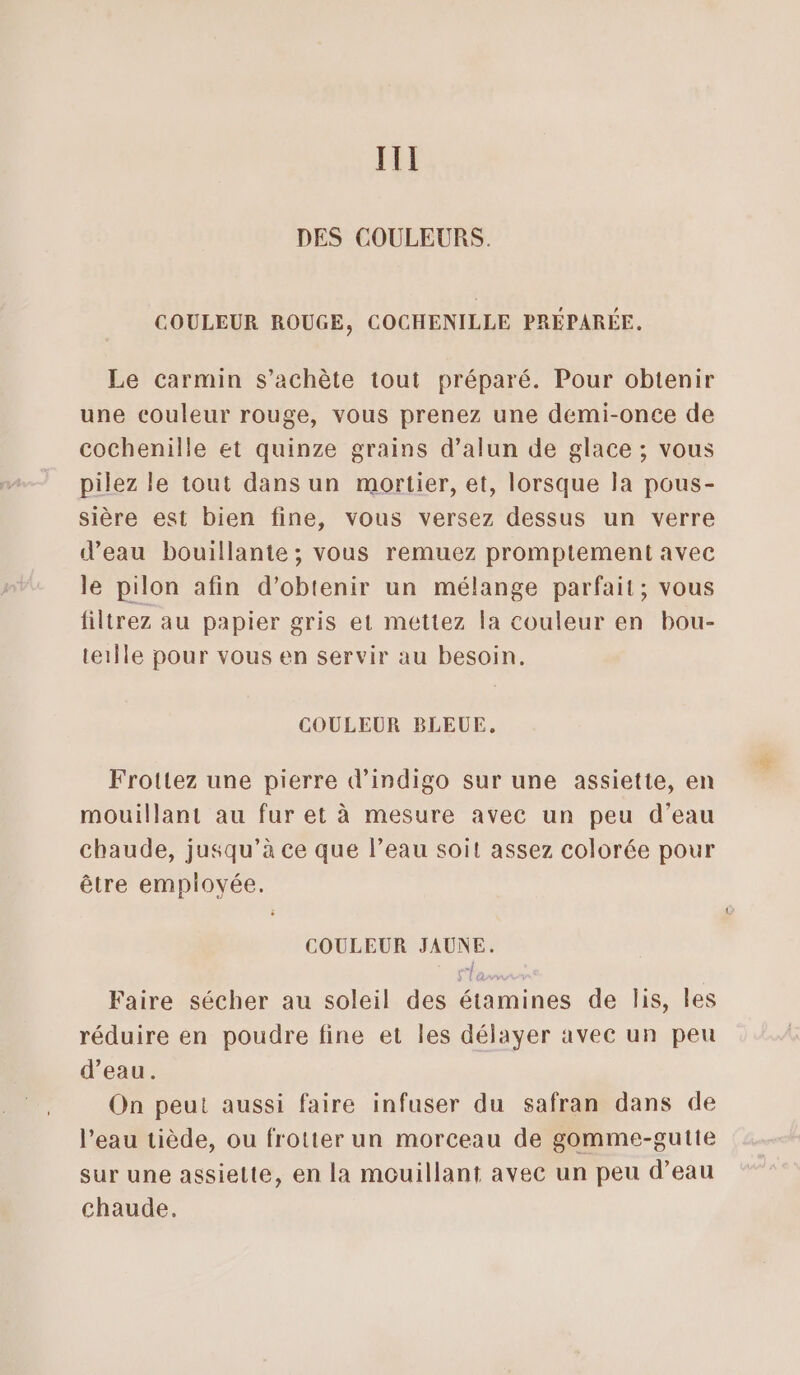 III DES COULEURS. COULEUR ROUGE, COCHENILLE PRÉPARÉE. Le carmin s’achète tout préparé. Pour obtenir une couleur rouge, vous prenez une demi-once de cochenille et quinze grains d’alun de glace ; vous pilez le tout dans un mortier, et, lorsque la pous- sière est bien fine, vous versez dessus un verre d’eau bouillante; vous remuez promptement avec le pilon afin d’obtenir un mélange parfait; vous iltrez au papier gris et mettez la couleur en bou- terÎle pour vous en servir au besoin. COULEUR BLEUE, Frotlez une pierre d’indigo sur une assiette, en mouillant au fur et à mesure avec un peu d’eau chaude, jusqu’à ce que l’eau soit assez colorée pour être employée. COULEUR JAUNE. Faire sécher au soleil des étamines de lis, les réduire en poudre fine et les délayer avec un peu d’eau. On peut aussi faire infuser du safran dans de l’eau tiède, ou frotter un morceau de gomme-gutte sur une assiette, en la mouillant avec un peu d’eau chaude,