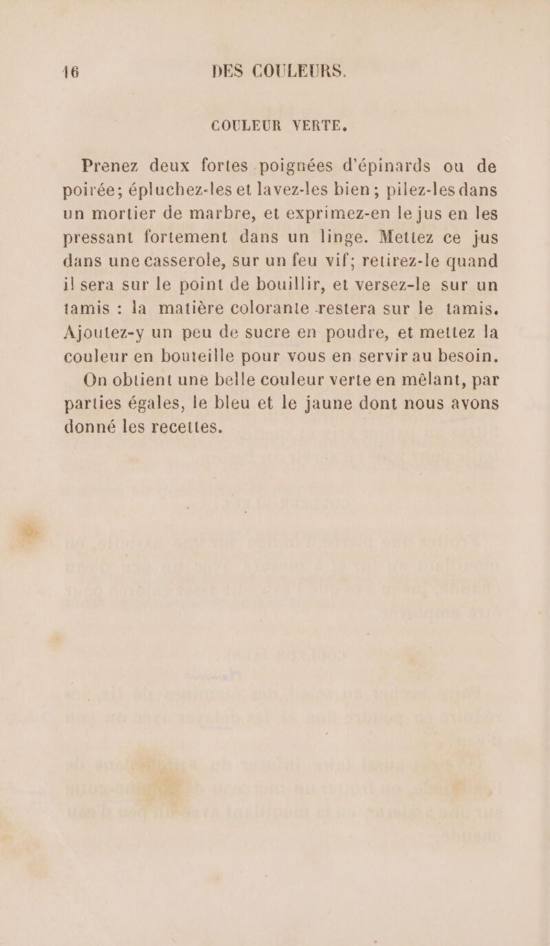 COULEUR VERTE, Prenez deux fortes poignées d’épinards ou de poirée; épluchez-les et lavez-les bien; pilez-les dans un mortier de marbre, et exprimez-en le jus en les pressant fortement dans un linge. Metiez ce jus dans une casserole, sur un feu vif; retirez-le quand il sera sur le point de bouillir, et versez-le sur un tamis : la matière colorante restera sur le tamis. Ajoutez-y un peu de sucre en poudre, et mettez la couleur en bouteille pour vous en servir au besoin. On obtient une belle couleur verte en mêlant, par parties égales, le bleu et le jaune dont nous avons donné les recettes.