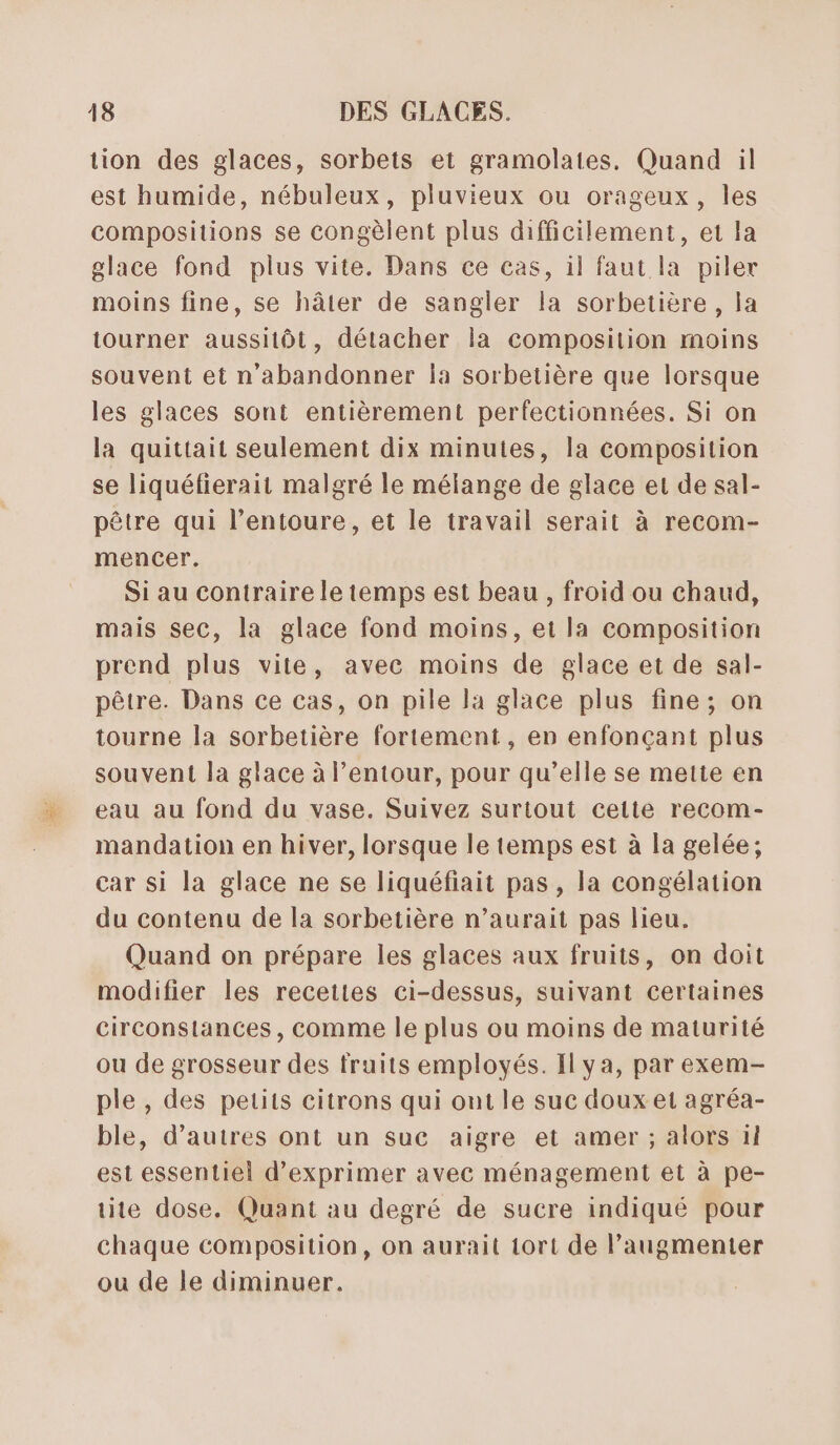 tion des glaces, sorbets et gramolates. Quand il est humide, nébuleux, pluvieux ou orageux, les compositions se congèlent plus difficilement, et la glace fond plus vite. Dans ce cas, il faut la piler moins fine, se hâter de sanglier la sorbetière, la tourner aussitôt, détacher la composition moins souvent et n’abandonner la sorbetière que lorsque les glaces sont entièrement perfectionnées. Si on la quittait seulement dix minutes, la Composition se liquéfierait malgré le mélange de glace et de sal- pêtre qui l'entoure, et le travail serait à recom- mencer. Si au contraire le temps est beau , froid ou chaud, mais Sec, la glace fond moins, et la composition prend plus vite, avec moins de glace et de sal- pêtre. Dans ce cas, on pile la glace plus fine; on tourne la sorbetière fortement, en enfonçant plus souvent la glace à lentour, pour qu’elle se mette en eau au fond du vase. Suivez surtout celte recom- mandation en hiver, lorsque le temps est à la gelée; car si la glace ne se liquéfiait pas, la congélation du contenu de la sorbetière n'aurait pas lieu. Quand on prépare les glaces aux fruits, on doit modifier les recettes ci-dessus, suivant certaines circonstances, comme le plus ou moins de maturité ou de grosseur des fruits employés. Il ya, par exem- ple , des petits citrons qui ont le suc doux et agréa- ble, d’autres ont un suc aigre et amer ; alors 11 est essentiel d'exprimer avec ménagement et à pe- tite dose. Quant au degré de sucre indiqué pour chaque composition, on aurait 1ort de augmenter ou de le diminuer.