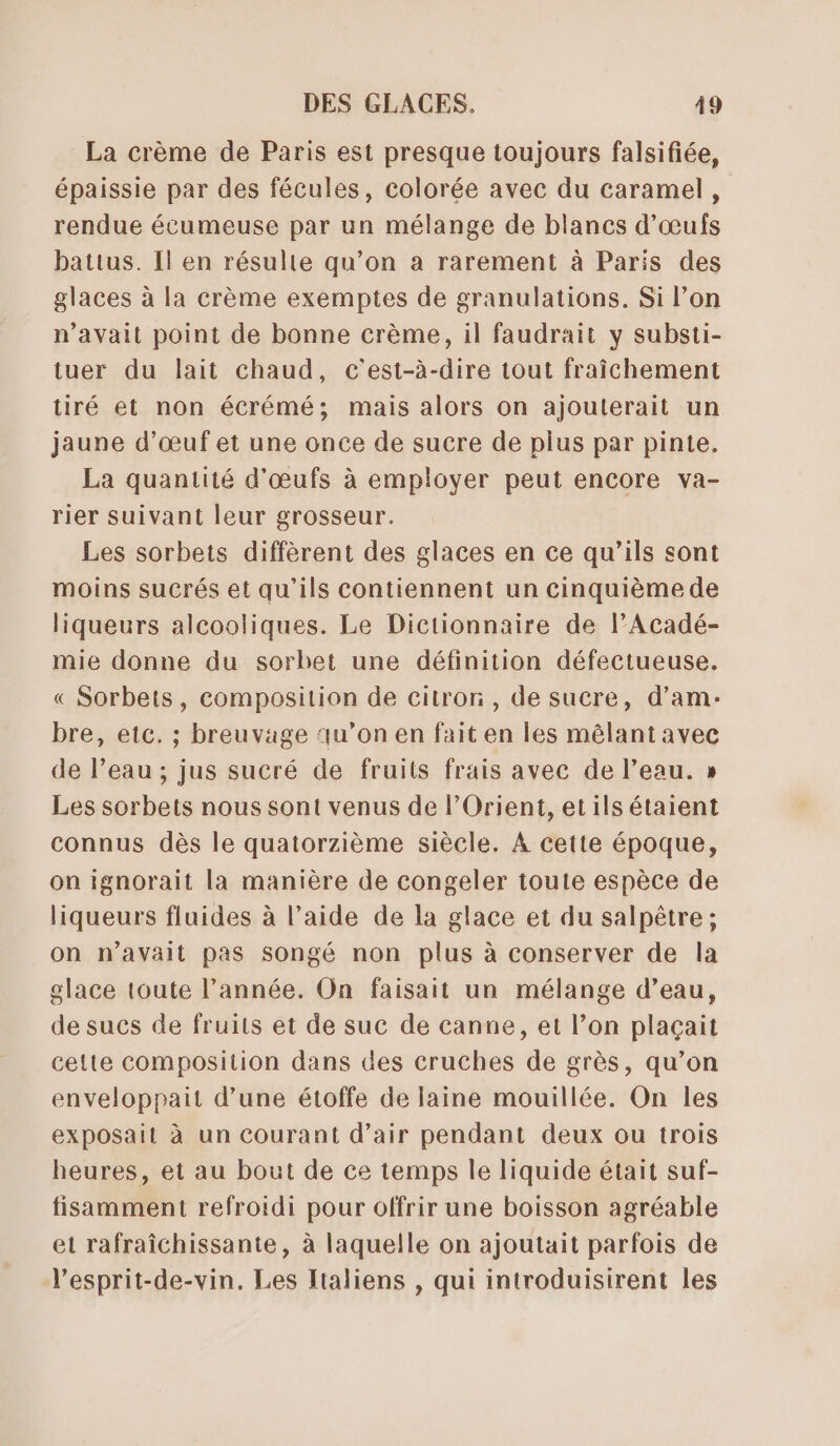 La crème de Paris est presque toujours falsifiée, épaissie par des fécules, colorée avec du caramel, rendue écumeuse par un mélange de blancs d'œufs battus. Il en résulte qu’on a rarement à Paris des glaces à la crème exemptes de granulations. Si l’on n'avait point de bonne crème, il faudrait y substi- tuer du lait chaud, c’est-à-dire tout fraîchement tiré et non écrémé; mais alors on ajouterait un jaune d’œuf et une once de sucre de plus par pinte. La quantité d'œufs à employer peut encore va- rier suivant leur grosseur. Les sorbets diffèrent des glaces en ce qu’ils sont moins sucrés et qu’ils contiennent un cinquième de liqueurs alcooliques. Le Dictionnaire de lAcadé- mie donne du sorbet une définition défectueuse. « Sorbets, composition de citron, de sucre, d’am- bre, etc. ; breuvage qu’on en fait en les mêlant avec de l’eau ; jus sucré de fruits frais avec de l’eau. » Les sorbets nous sont venus de l'Orient, et ils étaient connus dès le quatorzième siècle. À cette époque, on ignorait la manière de congeler toute espèce de liqueurs fluides à l’aide de la glace et du salpêtre ; on n’avait pas songé non plus à conserver de la glace toute l’année. On faisait un mélange d’eau, de sues de fruits et de suc de canne, et l’on plaçait cette composition dans des cruches de grès, qu’on enveloppait d’une étoffe de laine mouillée. On les exposait à un Courant d'air pendant deux ou trois heures, et au bout de ce temps le liquide était suf- fisamment refroidi pour offrir une boisson agréable et rafraîchissante, à laquelle on ajoutait parfois de l’esprit-de-vin. Les Italiens , qui introduisirent les