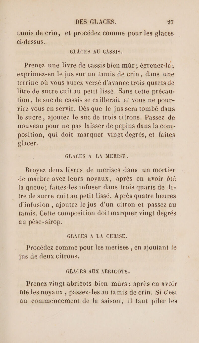 tamis de crin, et procédez comme pour les glaces ci-dessus. GLACES AU CASSIS. Prenez une livre de cassis bien mûr ; égrenez-le ; exprimez-en le jus sur un tamis de crin, dans une terrine où vous aurez versé d'avance trois quarts de litre de sucre cuit au petit lissé. Sans cette précau- tion, le suc de cassis se caillerait et vous ne pour- riez vous en servir. Dès que le jus sera tombé dans le sucre, ajoutez le suc de trois citrons. Passez de nouveau pour ne pas laisser de pepins dans la com- position, qui doit marquer vingt degrés, et faites glacer. GLACES A LA MEÉRISE. Broyez deux livres de merises dans un mortier de marbre avec leurs noyaux, après en avoir Ôté la queue; faites-les infuser dans trois quarts de li- tre de sucre cuit au petit lissé. Après quatre heures d’infusion , ajoutez le jus d’un citron et passez au tamis. Cette composition doit marquer vingt degrés au pèse-sirop. GLACES A LA CERISE. Procédez comme pour les merises , en ajoutant le jus de deux citrons. GLACES AUX ABRICOTS. Prenez vingt abricots bien mûrs ; après en avoir Ôté les noyaux , passez-les au tamis de crin. Si c’est au commencement de la saison, il faut piler les