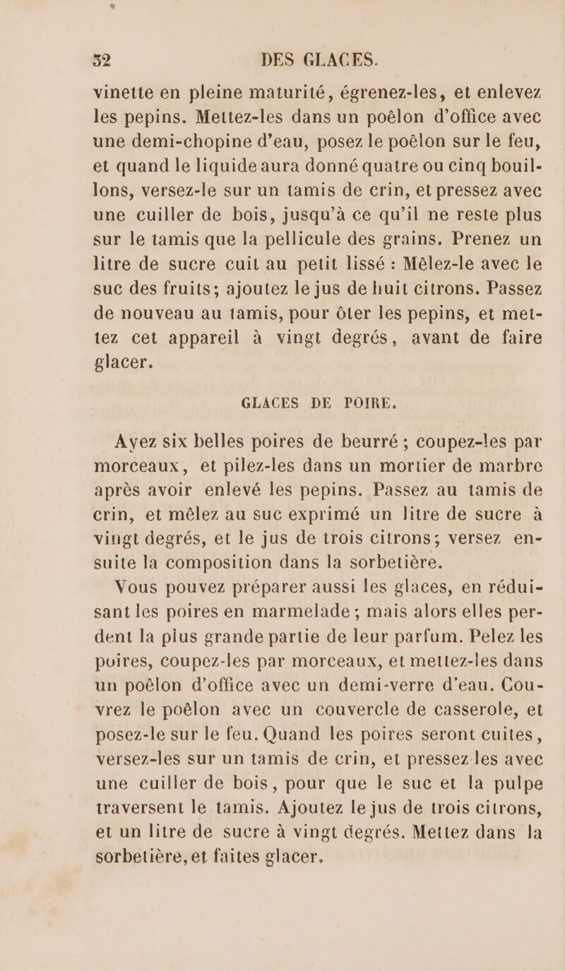 vinette en pleine maturité, égrenez-les, et enlevez les pepins. Mettez-les dans un poëlon d'office avec une demi-chopine d’eau, posez le poêlon sur le feu, et quand le liquide aura donné quatre ou cinq bouil- lons, versez-le sur un tamis de crin, et pressez avec une cuiller de bois, jusqu’à ce qu’il ne reste plus sur le tamis que la pellicule des grains. Prenez un litre de sucre cuit au petit lissé : Mêlez-le avec le suc des fruits; ajoutez le jus de huit citrons. Passez de nouveau au tamis, pour ôter les pepins, et met- tez cet appareil à vingt degrés, avant de faire glacer. GLACES DE POIRE. Ayez six belles poires de beurré ; coupez-les par morceaux, et pilez-les dans un mortier de marbre après avoir enlevé les pepins. Passez au tamis de crin, et mêlez au suc exprimé un litre de sucre à vingt degrés, et le jus de trois citrons; versez en- suite la composition dans la sorbetière. Vous pouvez préparer aussi les glaces, en rédui- sant les poires en marmelade ; mais alors elles per- dent la pius grande partie de leur parfum. Pelez les puires, coupez-les par morceaux, et mettez-les dans un poêlon d'office avec un demi-verre d'eau. Cou- vrez le poêlon avec un couvercle de casserole, et posez-le sur le feu. Quand les poires seront cuites, versez-les sur un tamis de crin, et pressez les avec une cuiller de bois, pour que le suc et la pulpe traversent le tamis. Ajoutez le jus de trois citrons, et un litre de sucre à vingt degrés. Mettez dans la sorbetière, et faites glacer.