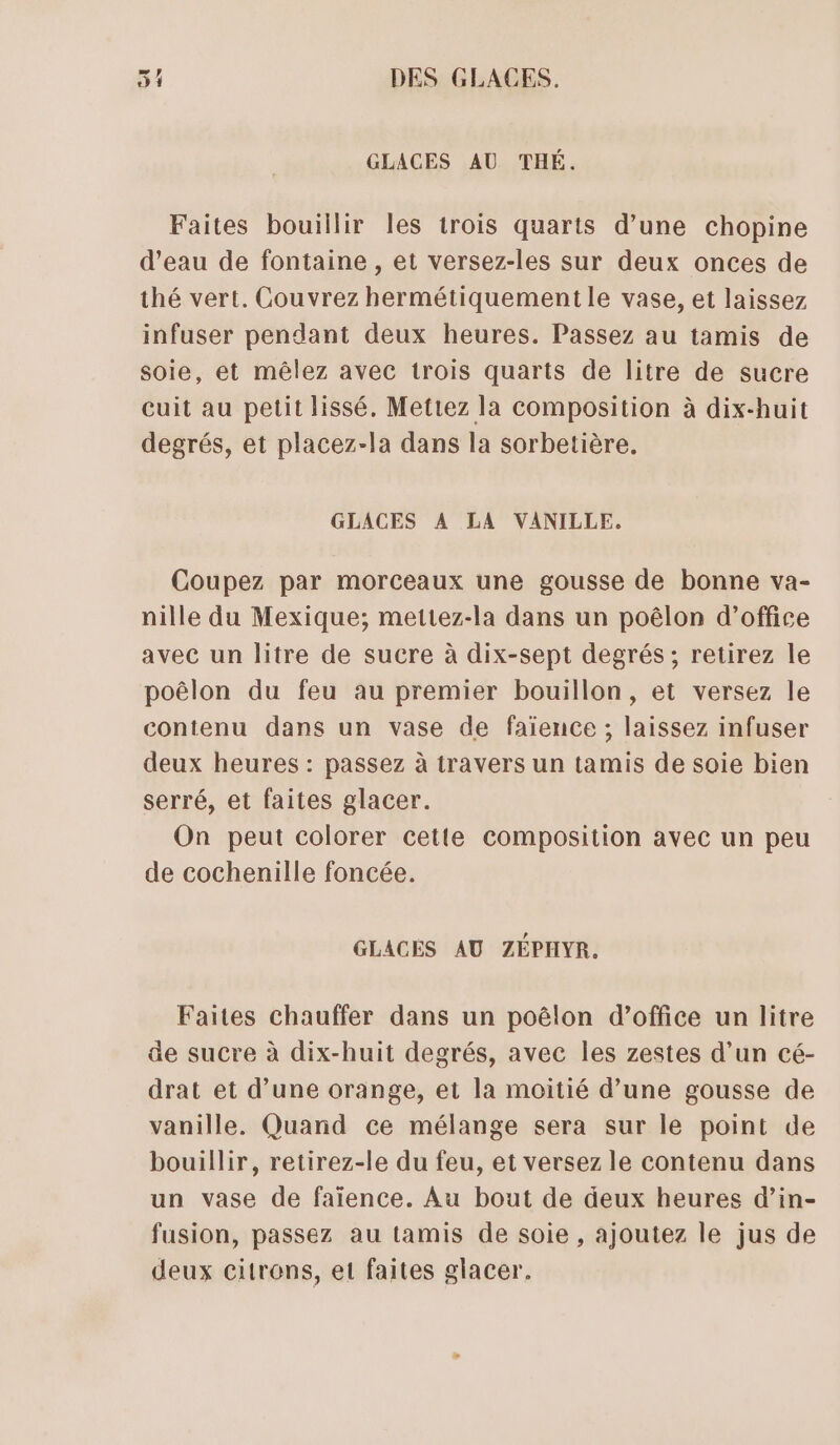 GLACES AU THÉ. Faites bouillir les trois quarts d’une chopine d’eau de fontaine , et versez-les sur deux onces de thé vert. Couvrez hermétiquement le vase, et laissez infuser pendant deux heures. Passez au tamis de soie, et mêlez avec trois quarts de litre de sucre cuit au petit lissé., Mettez la composition à dix-huit degrés, et placez-la dans la sorbetière. GLACES A LA VANILLE. Coupez par morceaux une gousse de bonne va- nille du Mexique; mettez-la dans un poëêlon d'office avec un litre de sucre à dix-sept degrés ; retirez le poëlon du feu au premier bouillon, et versez le contenu dans un vase de faïence ; laissez infuser deux heures : passez à travers un tamis de soie bien serré, et faites glacer. On peut colorer cette composition avec un peu de cochenille foncée. GLACES AU ZÉPHYR. Faites chauffer dans un poëêlon d'office un litre de sucre à dix-huit degrés, avec les zestes d’un cé- drat et d’une orange, et la moitié d’une gousse de vanille. Quand ce mélange sera sur le point de bouillir, retirez-le du feu, et versez le contenu dans un vase de faïence. Au bout de deux heures d’in- fusion, passez au tamis de soie , ajoutez le jus de deux citrons, et faites glacer.