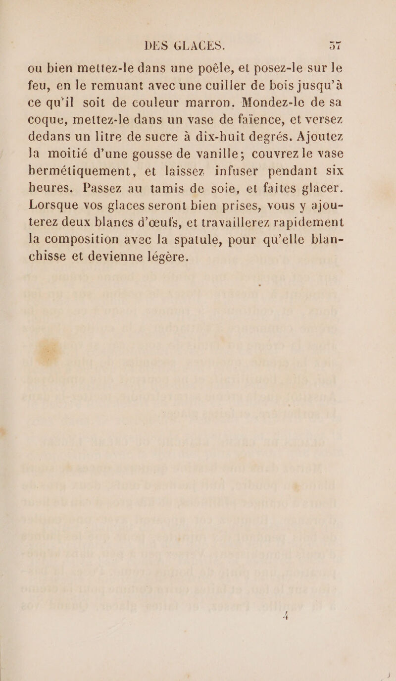 ou bien mettez-le dans une poêle, et posez-le sur le feu, en le remuant avec une cuiller de bois jusqu’à ce qu’il soit de couleur marron. Mondez-le de sa coque, mettez-le dans un vase de faïence, et versez dedans un litre de sucre à dix-huit degrés. Ajoutez Ja moitié d’une gousse de vanille; couvrezle vase hermétiquement, et laissez infuser pendant six heures. Passez au tamis de soie, et faites glacer. Lorsque vos glaces seront bien prises, vous y ajou- terez deux blancs d'œufs, et travaillerez rapidement la composition avec la spatule, pour qu’elle blan- chisse et devienne légère. ! _—