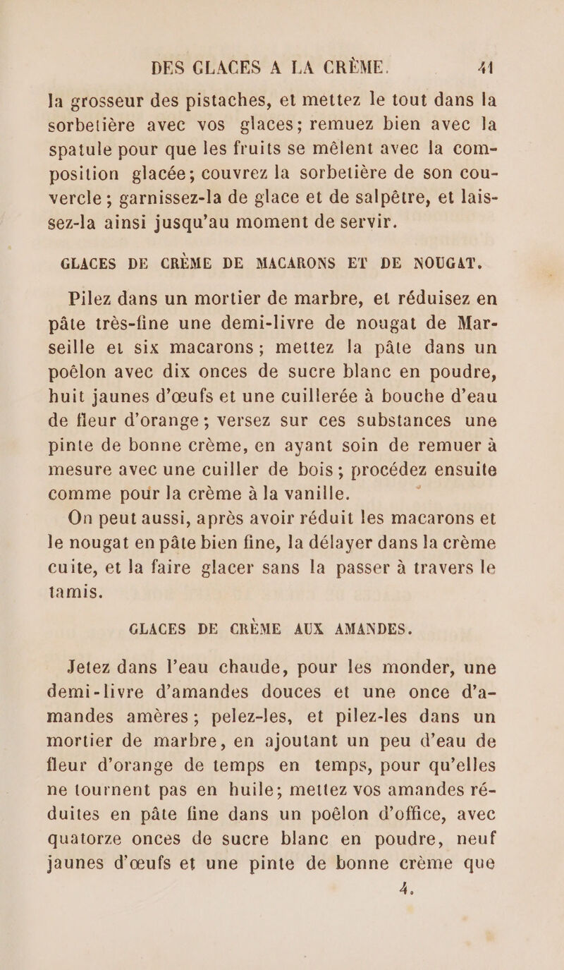 la grosseur des pistaches, et mettez le tout dans la sorbetière avec vos glaces; remuez bien avec la spatule pour que les fruits se mêlent avec la com- position glacée; couvrez la sorbetière de son cou- vercle ; garnissez-la de glace et de salpêtre, et lais- sez-la ainsi jusqu’au moment de servir. GLACES DE CRÈME DE MACARONS ET DE NOUGAT. Pilez dans un mortier de marbre, et réduisez en pâte très-fine une demi-livre de nougat de Mar- seille ei six macarons; mettez la pâte dans un poëlon avec dix onces de sucre blanc en poudre, huit jaunes d’œufs et une cuillerée à bouche d’eau de fleur d'orange ; versez sur ces substances une pinte de bonne crème, en ayant soin de remuer à mesure avec une cuiller de bois ; procédez ensuite comme pour la crème à la vanille. i On peut aussi, après avoir réduit les macarons et le nougat en pâte bien fine, la délayer dans la crème cuite, et la faire glacer sans la passer à travers le tamis. GLACES DE CRÈME AUX AMANDES. Jetez dans l’eau chaude, pour les monder, une demi-livre d'amandes douces et une once d’a- mandes amères; pelez-les, et pilez-les dans un mortier de marbre, en ajoutant un peu d’eau de fleur d'orange de temps en temps, pour qu’elles ne tournent pas en huile; mettez vos amandes ré- duites en pâte fine dans un poêlon d'office, avec quatorze onces de sucre blanc en poudre, neuf jaunes d'œufs et une pinte de bonne crème que 4,