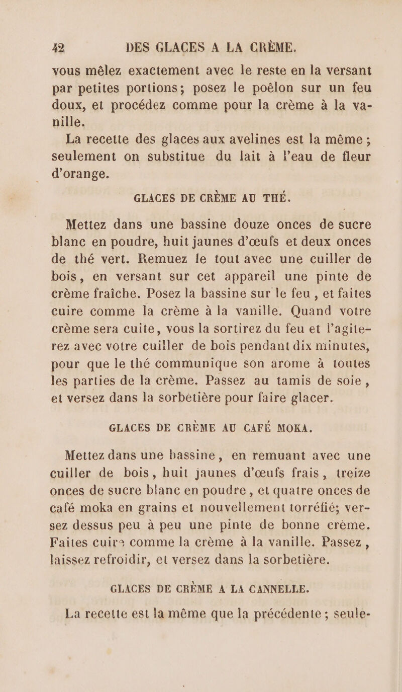 vous mêlez exactement avec le reste en la versant par petites portions; posez le poëlon sur un feu doux, et procédez comme pour la crème à la va- nille. La recette des glaces aux avelines est la même; seulement on substitue du lait à l’eau de fleur d'orange. GLACES DE CRÈME AU THÉ. Mettez dans une bassine douze onces de sucre blanc en poudre, huit jaunes d'œufs et deux onces de thé vert. Remuez le tout avec une cuiller de bois, en versant sur cet appareil une pinte de crème fraîche. Posez la bassine sur le feu , et faites cuire comme la crème à la vanille. Quand votre crème sera cuite, vous la sortirez du feu et l’agite- rez avec votre cuiller de bois pendant dix minutes, pour que le thé communique son arome à toutes les parties de la crème. Passez au tamis de soie, et versez dans la sorbetière pour faire glacer. GLACES DE CRÈME AU CAFÉ MOKA. Mettez dans une bassine, en remuant avec une cuiller de bois, huit jaunes d’œufs frais, treize onces de sucre blanc en poudre , et quatre onces de café moka en grains et nouvellement torréfié; ver- sez dessus peu à peu une pinte de bonne crème. Faites cuir: comme la crème à la vanille. Passez, laissez refroidir, et versez dans la sorbetière. GLACES DE CRÈME A LA CANNELLE. La recelte est la même que la précédente ; seule-