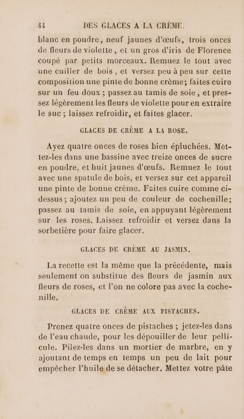 blanc en poudre, neuf jaunes d'œufs, trois onces de fleurs de violette, et un gros d’iris de Florence coupé par petits morceaux. Remuez le tout avec une cuiller de bois, et versez peu à peu sur cette composition une pinte de bonne crème; faites cuire sur un feu doux ; passez au tamis de soie , et pres- sez légèrement les fleurs de violette pour en extraire le suc ; laissez refroidir, et faites glacer. GLACES DE CRÈME A LA ROSE. Ayez quatre onces de roses bien épluchées. Met- tez-les dans une bassine avec treize onces de sucre en poudre, et huit jaunes d'œufs. Remuez le tout avec une spatule de bois, et versez sur cet appareil une pinte de bonne crème. Faites cuire comme ci- dessus ; ajoutez un peu de couleur de cochenille; passez au iamis de soie, en appuyant légèrement sur les roses. Laissez refroidir et versez dans la sorbetière pour faire glacer. GLACES DE CRÈME AU JASMIN. La recette est la même que la précédente, mais seulement on substitue des fleurs de jasmin aux fleurs de roses, et l’on ne colore pas avec la coche- nille, GLACES DE CRÈME AUX PISTACHES, Prenez quatre onces de pistaches ; jetez-les dans de l’eau chaude, pour les dépouiller de leur pelli- cule. Pilez-les dans un mortier de marbre, en y ajoutant de temps en temps un peu de lait pour empêcher l’huile de se détacher. Mettez votre pâte