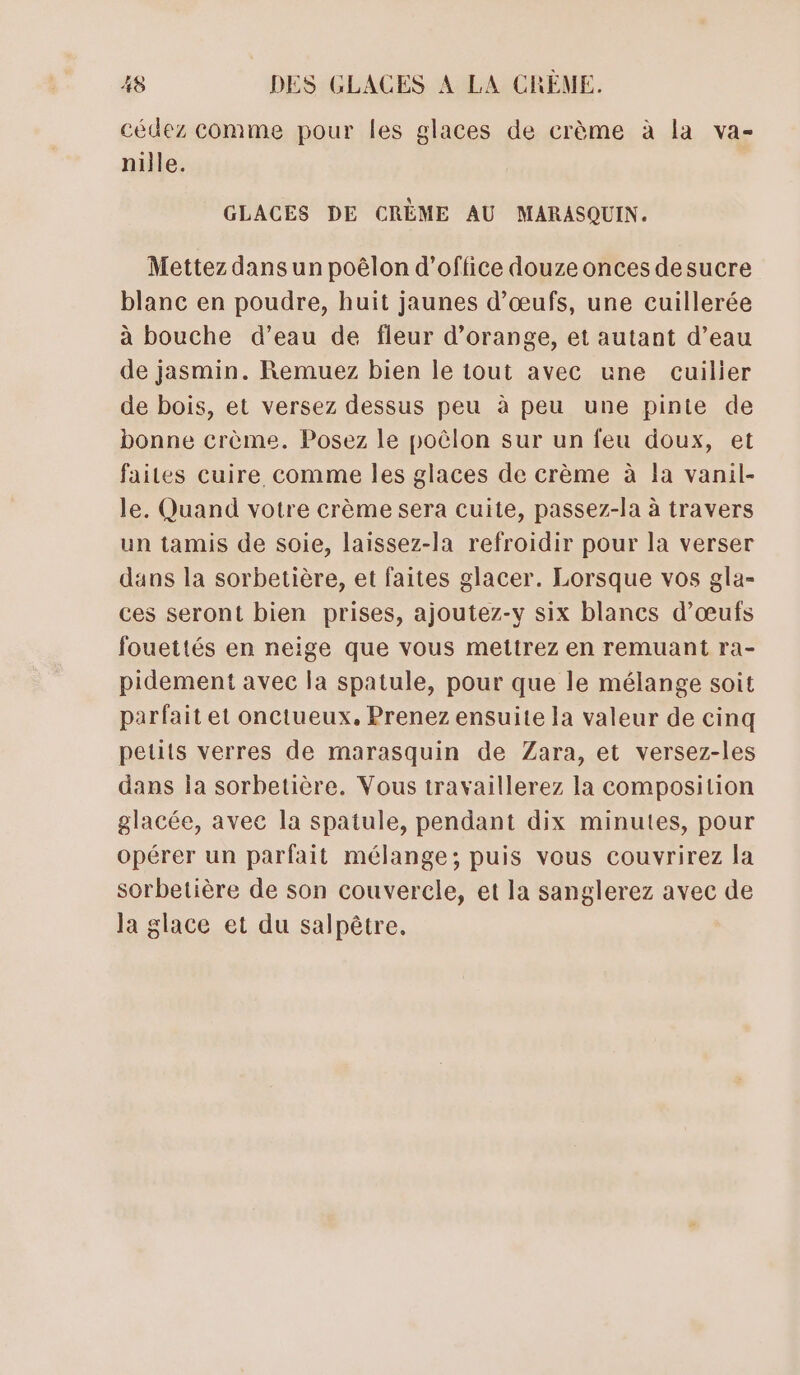 cédez comme pour les glaces de crème à la va- nille. GLACES DE CRÈME AU MARASQUIN. Mettez dans un poëêlon d'office douze onces desucre blanc en poudre, huit jaunes d'œufs, une cuillerée à bouche d’eau de fleur d'orange, et autant d’eau de jasmin. Remuez bien le tout avec une cuilier de bois, et versez dessus peu à peu une pinie de bonne crème. Posez le poèlon sur un feu doux, et faites cuire comme les glaces de crème à la vanil- le. Quand votre crème sera cuite, passez-la à travers un tamis de Soie, laissez-la refroidir pour la verser dans la sorbetière, et faites glacer. Lorsque vos gla- ces seront bien prises, ajoutez-y six blancs d'œufs fouettés en neige que vous mettrez en remuant ra- pidement avec la spatule, pour que le mélange soit parfait et onctueux, Prenez ensuite la valeur de cinq petits verres de marasquin de Zara, et versez-les dans la sorbetière. Vous travaillerez la composition glacée, avec la spatule, pendant dix minutes, pour opérer un parfait mélange; puis vous couvrirez la sorbetière de son couvercle, et la sanglerez avec de la glace et du salpèêtre.
