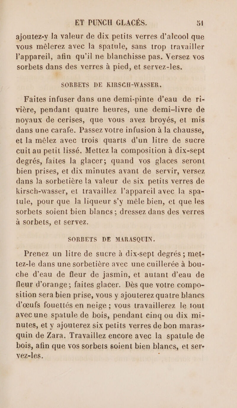 ajoutez-v la valeur de dix petits verres d’alcool que vous mêlerez avec la spatule, sans trop travailler Pappareil, afin qu’il ne blanchisse pas. Versez vos sorbets dans des verres à pied, et servez-les. ec SORBETS DE KIRSCH-WASSER.. Faites infuser dans ane demi-pinte d’eau de ri- vière, pendant quatre heures, une demi-livre de noyaux de cerises, que vous avez broyés, et mis dans une carafe. Passez votre infusion à la chausse, et la mêlez avec trois quarts d’un litre de sucre cuit au petit lissé. Mettez la composition à dix-sept degrés, faites la glacer; quand vos glaces seront bien prises, et dix minutes avant de servir, versez dans Ja sorbetière la valeur de six petits verres de kirsch-wasser, et travaillez l’appareil avec la spa- tule, pour que la liqueur s’y mêle bien, et que les sorbets soient bien blancs ; dressez dans des verres à sorbets, et servez. SORBETS DE MARASQUIN. Prenez un litre de sucre à dix-sept degrés ; met- tez-le dans une sorbetière avec une cuillerée à bou- che d’eau de fleur de jasmin, et autant d’eau de fleur d'orange; faites glacer. Dès que votre compo- sition sera bien prise, vous y ajouterez quatre blancs d'œufs fouettés en neige ; vous travaillerez le tout avec une spatule de bois, pendant cinq ou dix mi- nutes, et y ajouterez six petits verres de bon maras- quin de Zara. Travaillez encore avec la spatule de bois, afin que vos sorbets soient bien blancs, et ser- vez-les,. ;