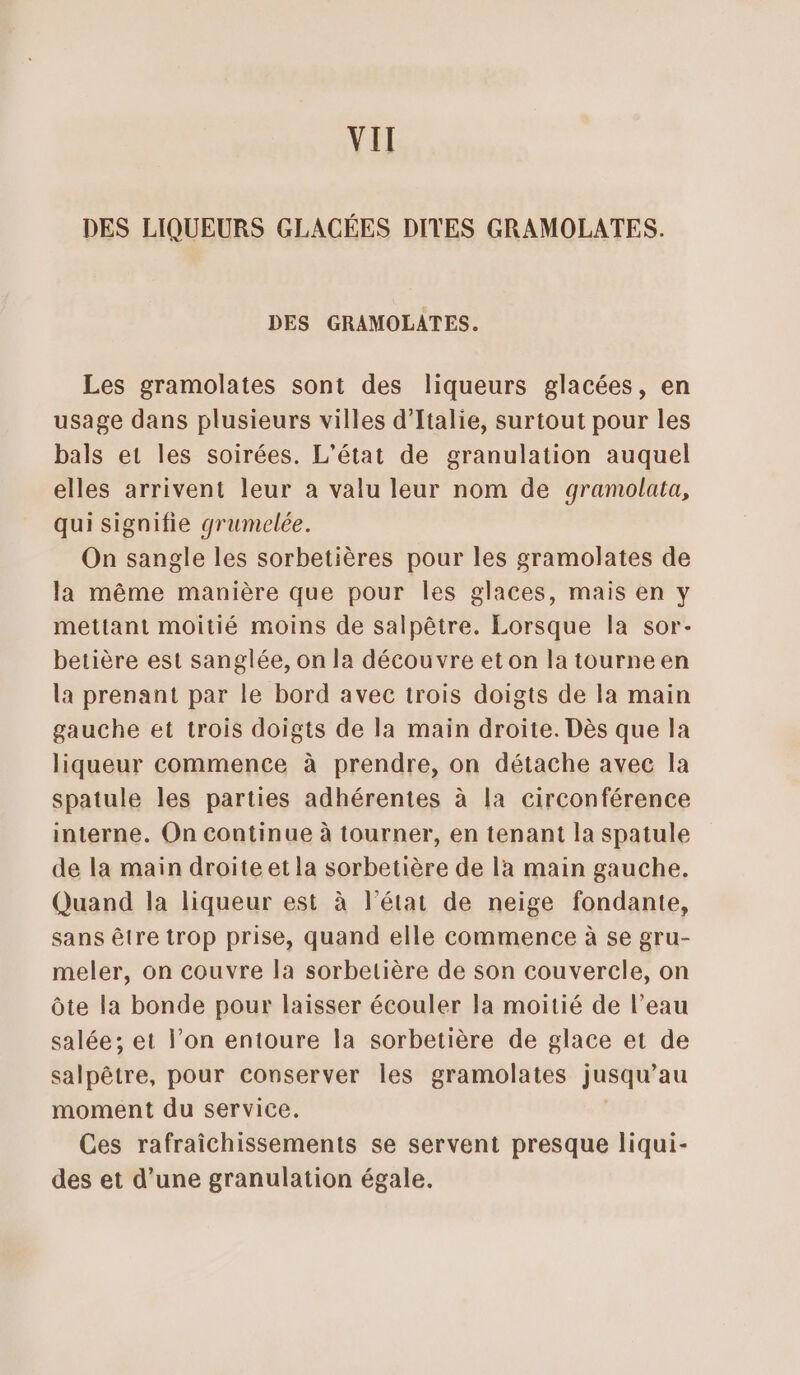 VIT DES LIQUEURS GLACÉES DITES GRAMOLATES. DES GRAMOLATES. Les gramolates sont des liqueurs glacées, en usage dans plusieurs villes d'Italie, surtout pour les bals et les soirées. L'état de granulation auquel elles arrivent leur a valu leur nom de gramolata, qui signifie grumelée. On sangle les sorbetières pour les gramolates de la même manière que pour les glaces, mais en y mettant moitié moins de salpêtre. Lorsque Ia sor- betière est sanglée, on la découvre eton la tourneen la prenant par le bord avec trois doigts de la main gauche et trois doigts de la main droite. Dès que la liqueur commence à prendre, on détache avec la spatule les parties adhérentes à la circonférence interne. On continue à tourner, en tenant la spatule de la main droite et la sorbetière de la main gauche. Quand la liqueur est à l’état de neige fondante, sans être trop prise, quand elle commence à se gru- meler, on couvre la sorbetière de son couvercle, on Ôte la bonde pour laisser écouler la moitié de l’eau salée; et l’on entoure la sorbetière de glace et de salpêtre, pour conserver les gramolates jusqu’au moment du service. Ces rafraichissements se servent presque liqui- des et d’une granulation égale.