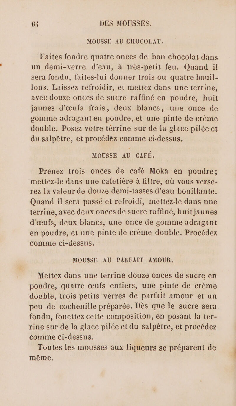 MOUSSE AU CHOCOLAT. Faites fondre quatre onces de bon chocolat dans un demi-verre d’eau, à très-petit feu. Quand il sera fondu, faites-lui donner trois ou quatre bouil- lons. Laissez refroidir, et mettez dans une terrine, avec douze onces de sucre raffiné en poudre, huit jaunes d’œufs frais, deux blancs, une once de gomme adragant en poudre, et une pinte de crème double, Posez votre térrine sur de la glace pilée et du salpêtre, et procédez comme ci-dessus. MOUSSE AU CAFÉ. Prenez trois onces de café Moka en poudre; mettez-le dans une cafetière à filtre, où vous verse- rez la valeur de douze demi-tasses d’eau bouillante. Quand il sera passé et refroidi, mettez-le dans une terrine, avec deux onces de sucre raffiné, huit jaunes d'œufs, deux blancs, une once de gomme adragant en poudre, et une pinte de crème double. Procédez comme ci-dessus. MOUSSE AU PARFAIT AMOUR. Mettez dans une terrine douze onces de sucre en poudre, quatre œufs entiers, une pinte de crème double, trois petits verres de parfait amour et un peu de cochenille préparée. Dès que le sucre sera fondu, fouettez cette composition, en posant la ter- rine sur de la glace pilée et du salpêtre, et procédez comme ci-dessus. Toutes les mousses aux liqueurs se préparent de même.