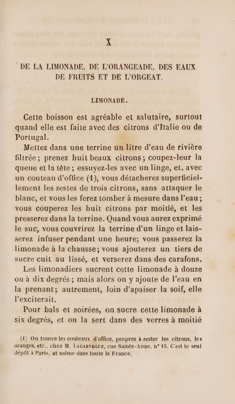 DE LA LIMONADE, DE L'ORANGEADE, DES EAUX DE FRUITS ET DE L'ORGEAT. LIMONADE. Cette boisson est agréable et salutaire, surtout quand elle est faite avec des citrons d’Italie ou de Portugal. Mettez dans une terrine un litre d’eau de rivière filtrée; prenez huit beaux citrons ; coupez-leur la queue et la tête ; essuyez-les avec un linge, et, avec un couteau d'office (1), vous détacherez superficiel- lement les zesies de trois citrons, sans attaquer le blanc, et vous les ferez tomber à mesure dans l’eau; vous couperez les huit citrons par moitié, et les presserez dans la terrine. Quand vous aurez exprimé le suc, vous couvrirez la terrine d’un linge et lais- serez infuser pendant une heure; vous passerez la limonade à la chausse; vous ajouterez un tiers de sucre cuit au lissé, et verserez dans des carafons. Les limonadiers sucrent cette limonade à douze ou à dix degrés ; mais alors on y ajoute de l’eau en la prenant; autrement, loin d’apaiser la soif, elle lexciterait. Pour bals et soirées, on sucre cette limonade à six degrés, et on la sert dans des verres à moitié (1) On trouve les couteaux d'office, propres à zester les citrons, les oranges, etc., chez M. LAGARVEGUE, rue Sainte-Anne, n° 45. C'est le seul dépôt à Paris, et même dans toute là France,