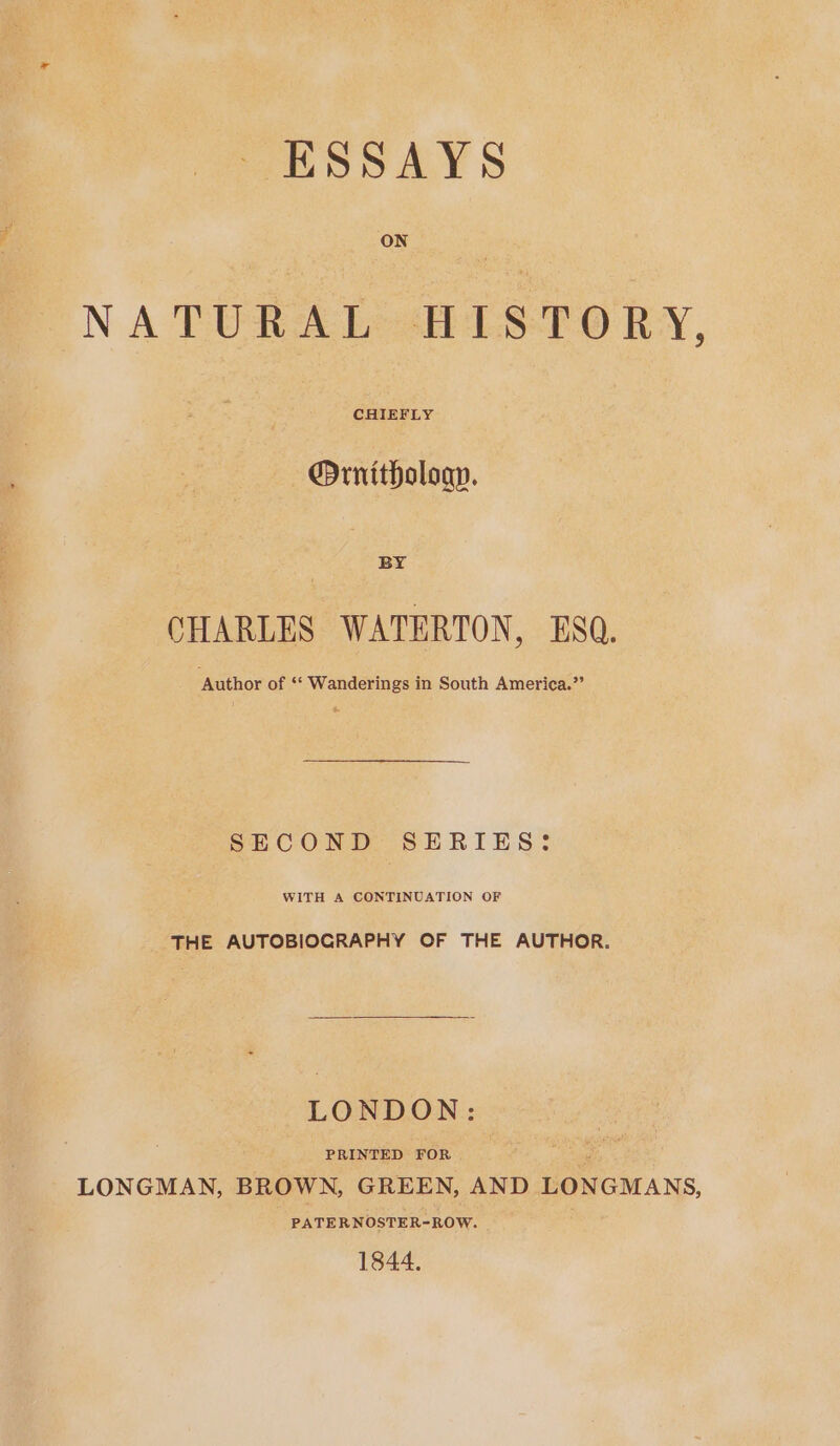 NATURAL HISTORY, @Ornitholoap. BY CHARLES WATERTON, ESQ. ‘Author of ‘** Wanderings in South America.”’ SECOND SERIES: WITH A CONTINUATION OF THE AUTOBIOGRAPHY OF THE AUTHOR. LONDON: PRINTED FOR . LONGMAN, BROWN, GREEN, AND LONGMANS, PATERNOSTER-ROW. 1844.