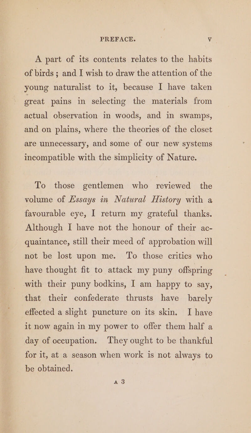 A part of its contents relates to the habits of birds ; and I wish to draw the attention of the young naturalist to it, because I have taken great pains in selecting the materials from actual observation in woods, and in swamps, and on plains, where the theories of the closet are unnecessary, and some of our new systems incompatible with the simplicity of Nature. To those gentlemen who reviewed the volume of Hssays in Natural History with a favourable eye, I return my grateful thanks. Although I have not the honour of their ac- quaintance, still their meed of approbation will not be lost upon me. ‘To those critics who have thought fit to attack my puny offspring with their puny bodkins, I am happy to say, that their confederate thrusts have barely effected a slight puncture on its skin. I have it now again in my power to offer them half a day of occupation. They ought to be thankful for it, at a season when work is not always to be obtained. A 3