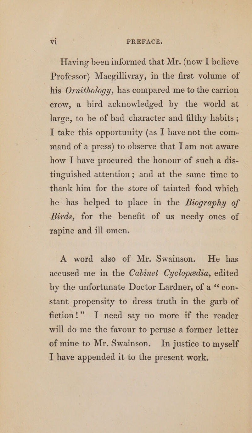 Having been informed that Mr. (now I believe Professor) Macgillivray, in the first volume of his Ornithology, has compared me to the carrion crow, a bird acknowledged by the world at large, to be of bad character and filthy habits ; I take this opportunity (as I have not the com- mand of a press) to observe that Iam not aware how I have procured the honour of such a dis- tinguished attention; and at the same time to thank him for the store of tainted food which he has helped to place in the Biography of Birds, for the benefit of us needy ones of rapine and ill omen. A word also of Mr. Swainson. He has accused me in the Cabinet Cyclopedia, edited by the unfortunate Doctor Lardner, of a ‘* con- stant propensity to dress truth in the garb of fiction!” I need say no more if the reader will do me the favour to peruse a former letter of mine to Mr. Swainson. In justice to myself I have appended it to the present work.