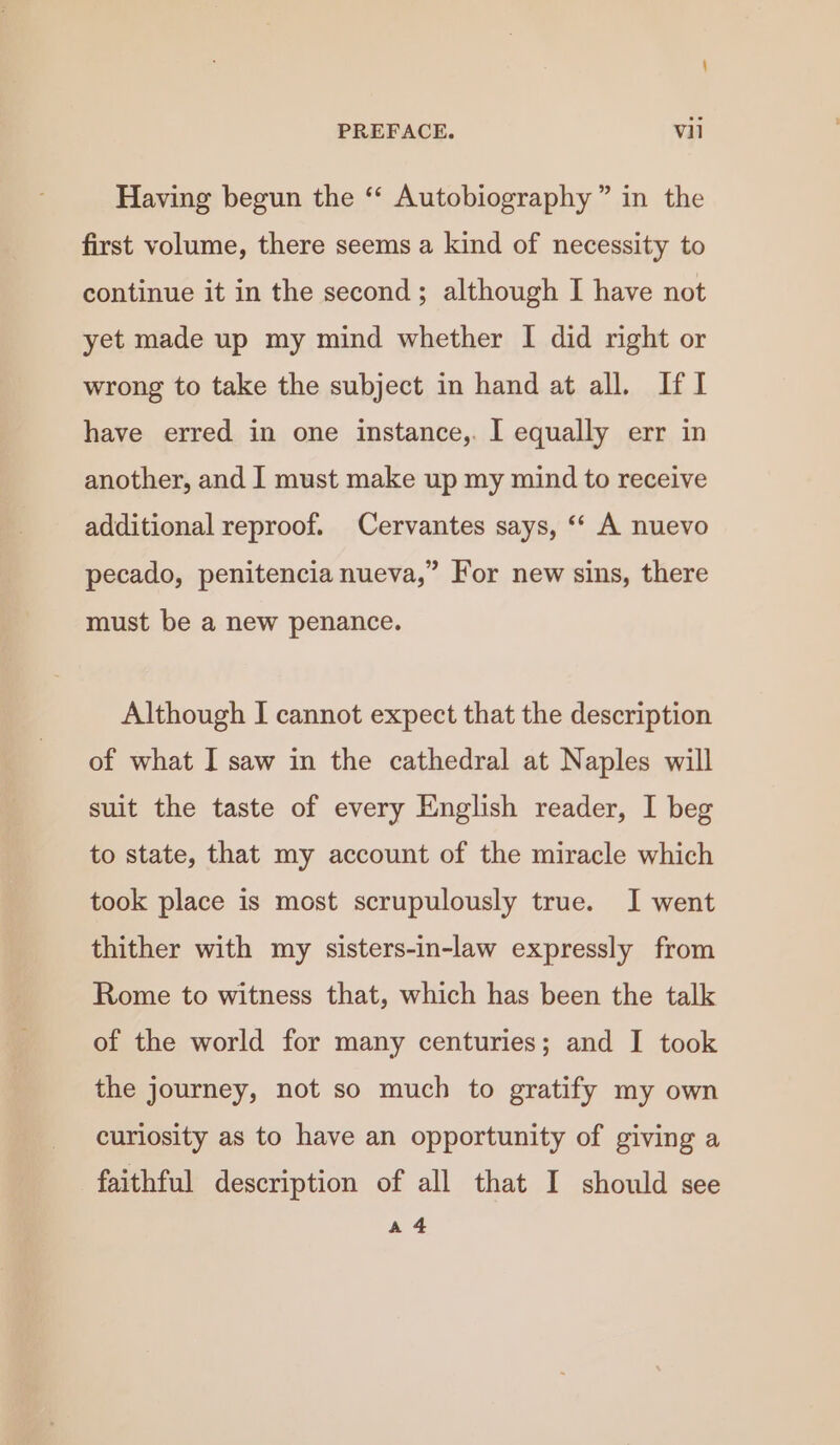 Having begun the ‘“‘ Autobiography” in the first volume, there seems a kind of necessity to continue it in the second; although I have not yet made up my mind whether I did right or wrong to take the subject in hand at all. IfI have erred in one instance,. I equally err in another, and I must make up my mind to receive additional reproof. Cervantes says, ‘‘ A nuevo pecado, penitencia nueva,” For new sins, there must be a new penance. Although I cannot expect that the description of what I saw in the cathedral at Naples will suit the taste of every English reader, I beg to state, that my account of the miracle which took place is most scrupulously true. J went thither with my sisters-in-law expressly from Rome to witness that, which has been the talk of the world for many centuries; and I took the journey, not so much to gratify my own curlosity as to have an opportunity of giving a faithful description of all that I should see a4