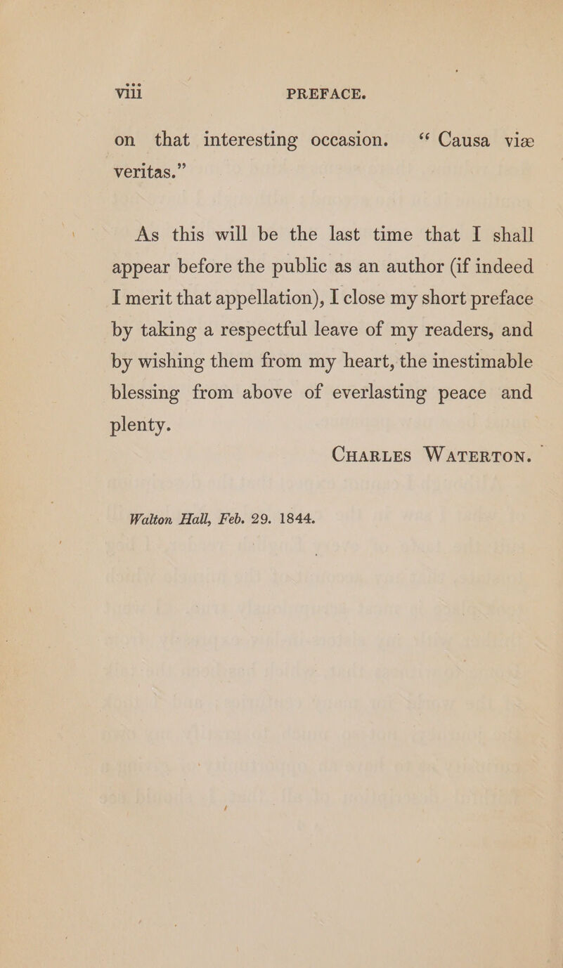 on that interesting occasion. ‘ Causa view veritas.” As this will be the last time that I shall appear before the public as an author (if indeed I merit that appellation), I close my short preface by taking a respectful leave of my readers, and by wishing them from my heart, the inestimable blessing from above of everlasting peace and plenty. CHARLES WATERTON. Walton Hall, Feb. 29. 1844.