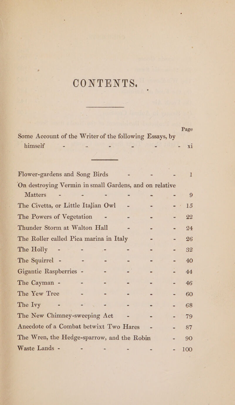 CONTENTS. Some Account of the Writer of the following Essays, by a himseif - . - - - - xi Flower-gardens and Song Birds - - me 1 On destroying Vermin in small Gardens, and on relative Matters - - - = Pe mo 9 The Civetta, or Little Italian Owl - - -: 15 The Powers of Vegetation - - - - 22 Thunder Storm at Walton Hall - - - 24 The Roller called Pica marina in Italy - - 26 The Holly - - - - - ai $2 The Squirrel - - - - - - 40 Gigantic Raspberries - - - - - 44 The Cayman - - - - - - 46 The Yew Tree - - - - - 60 The Ivy - - - - - = “68 The New Chimney-sweeping Act - - sao Anecdote of a Combat betwixt Two Hares’ - = 187 The Wren, the Hedge-sparrow, and the Robin - 90 Waste Lands - - 2 “ 2 - 100