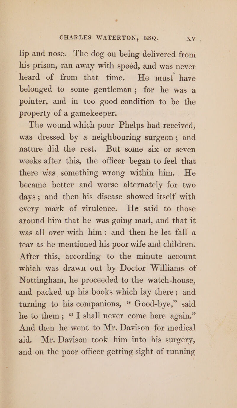 lip and nose. The dog on being delivered from his prison, ran away with speed, and was never heard of from that time. He must have belonged to some gentleman; for he was a pointer, and in too good condition to be the property of a gamekeeper. The wound which poor Phelps had received, was dressed by a neighbouring surgeon; and nature did the rest. But some six or seven weeks after this, the officer began to feel that there was something wrong within him. He became better and worse alternately for two days; and then his disease showed itself with every mark of virulence. He said to those around him that he was going mad, and that it was all over with him: and then he let fall a tear as he mentioned his poor wife and children. After this, according to the minute account which was drawn out by Doctor Williams of Nottingham, he proceeded to the watch-house, and packed up his books which lay there; and turning to his companions, “ Good-bye,” said he to them; “ I shall never come here again.” And then he went to Mr. Davison for medical aid. Mr. Davison took him into his surgery, and on the poor officer getting sight of running