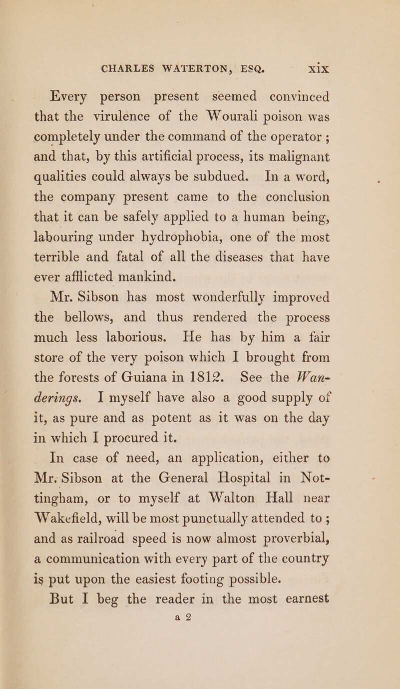 Every person present seemed convinced that the virulence of the Wourali poison was completely under the command of the operator ; and that, by this artificial process, its malignant qualities could always be subdued. In a word, the company present came to the conclusion that it can be safely applied to a human being, labouring under hydrophobia, one of the most terrible and fatal of all the diseases that have ever afflicted mankind. Mr. Sibson has most wonderfully improved the bellows, and thus rendered the process much less laborious. He has by him a fair store of the very poison which I brought from the forests of Guiana in 1812. See the Wan- derings. I myself have also a good supply of it, as pure and as potent as it was on the day in which I procured it. In case of need, an application, either to Mr. Sibson at the General Hospital in Not- tingham, or to myself at Walton Hall near Wakefield, will be most punctually attended to ; and as railroad speed is now almost proverbial, a communication with every part of the country is put upon the easiest footing possible. But I beg the reader in the most earnest a 2