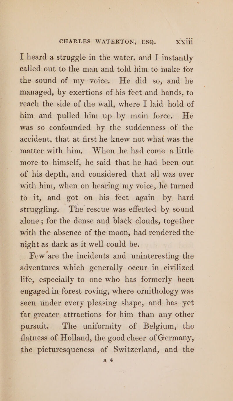 I heard a struggle in the water, and I instantly called out to the man and told him to make for the sound of my voice. He did so, and he managed, by exertions of his feet and hands, to reach the side of the wall, where I laid hold of him and pulled him up by main force. He was so confounded by the suddenness of the accident, that at first he knew not what was the matter with him. When he had come a little more to himself, he said that he had been out of his depth, and considered that all was over with him, when on hearing my voice, he turned to it, and got on his feet again by hard struggling. The rescue was effected by sound alone ; for the dense and black clouds, together with the absence of the moon, had rendered the night as dark as it well could be. Few are the incidents and uninteresting the adventures which generally occur in civilized life, especially to one who has formerly been engaged in forest roving, where ornithology was seen under every pleasing shape, and has yet far greater attractions for him than any other pursuit. The uniformity of Belgium, the flatness of Holland, the good cheer of Germany, the picturesqueness of Switzerland, and the a4