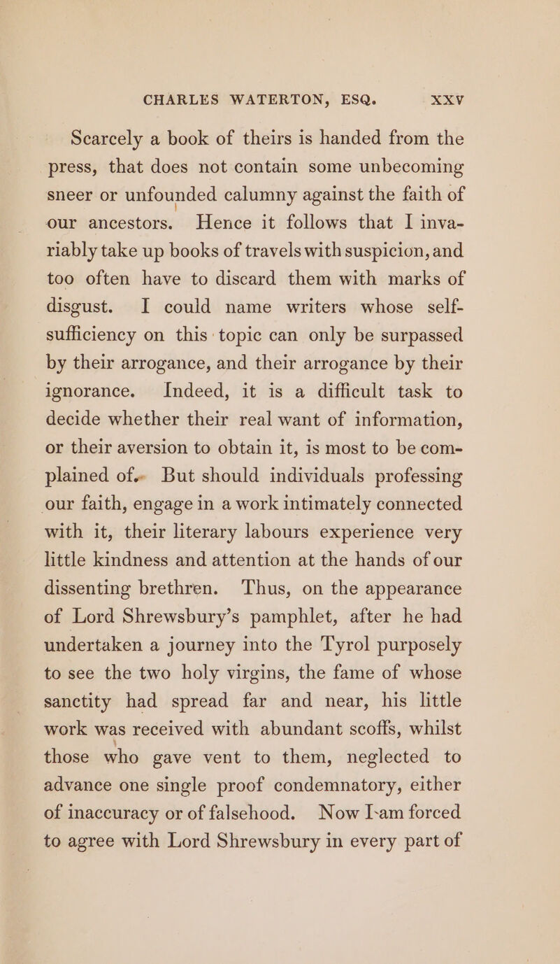 Scarcely a book of theirs is handed from the press, that does not contain some unbecoming sneer or unfounded calumny against the faith of our ancestors. Hence it follows that I inva- riably take up books of travels with suspicion, and too often have to discard them with marks of disgust. I could name writers whose self- sufficiency on this topic can only be surpassed by their arrogance, and their arrogance by their ignorance. Indeed, it is a difficult task to decide whether their real want of information, or their aversion to obtain it, is most to be com- plained of. But should individuals professing our faith, engage in a work intimately connected with it, their literary labours experience very little kindness and attention at the hands of our dissenting brethren. Thus, on the appearance of Lord Shrewsbury’s pamphlet, after he had undertaken a journey into the Tyrol purposely to see the two holy virgins, the fame of whose sanctity had spread far and near, his little work was received with abundant scoffs, whilst those who gave vent to them, neglected to advance one single proof condemnatory, either of inaccuracy or of falsehood. Now I-am forced to agree with Lord Shrewsbury in every part of