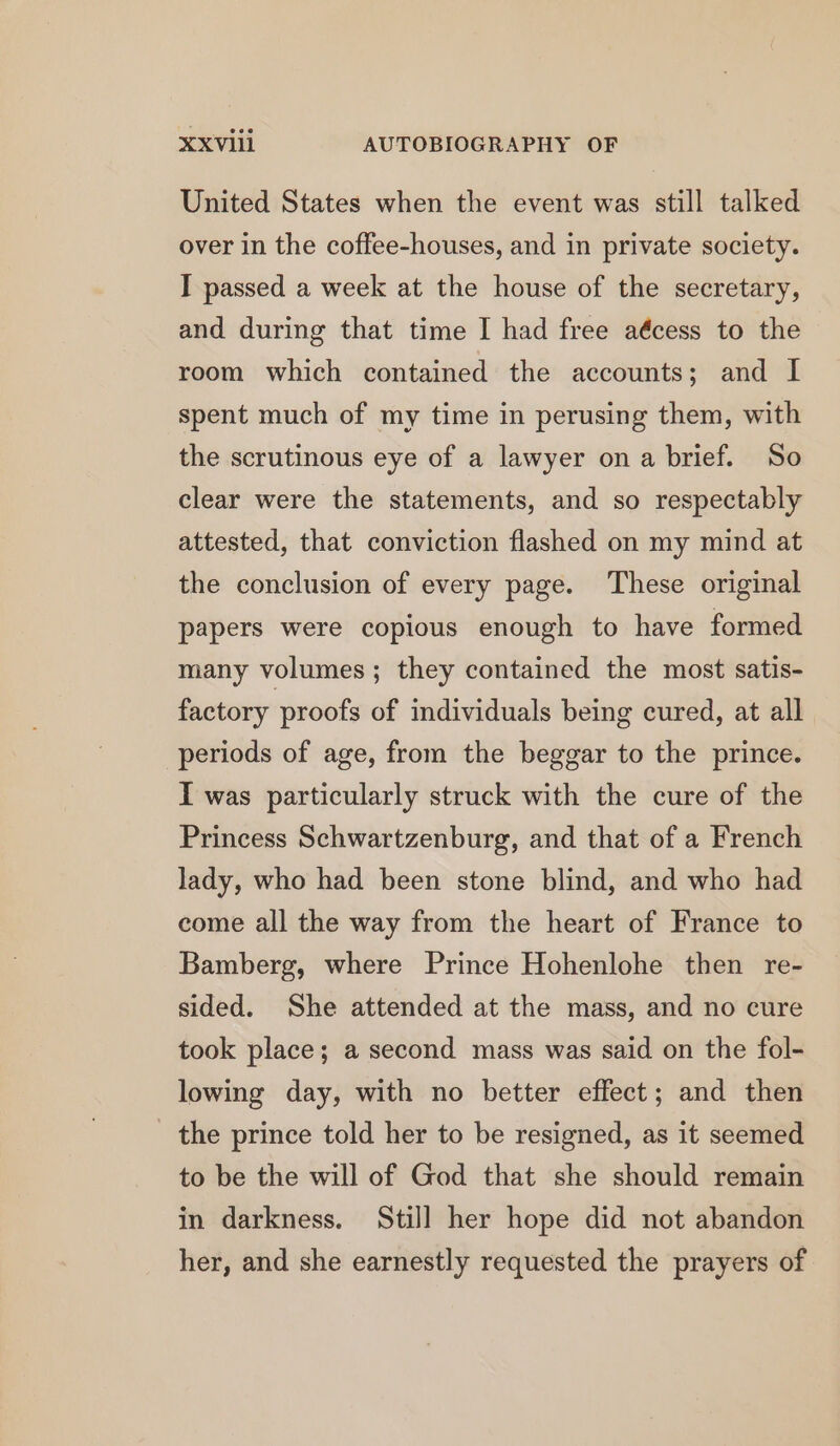 United States when the event was still talked over in the coffee-houses, and in private society. I passed a week at the house of the secretary, and during that time I had free aécess to the room which contained the accounts; and I spent much of my time in perusing them, with the scrutinous eye of a lawyer ona brief. So clear were the statements, and so respectably attested, that conviction flashed on my mind at the conclusion of every page. These original papers were copious enough to have formed many volumes ; they contained the most satis- factory proofs of individuals being cured, at all periods of age, from the beggar to the prince. I was particularly struck with the cure of the Princess Schwartzenburg, and that of a French lady, who had been stone blind, and who had come all the way from the heart of France to Bamberg, where Prince Hohenlohe then re- sided. She attended at the mass, and no cure took place; a second mass was said on the fol- lowing day, with no better effect; and then the prince told her to be resigned, as it seemed to be the will of God that she should remain in darkness. Still her hope did not abandon her, and she earnestly requested the prayers of