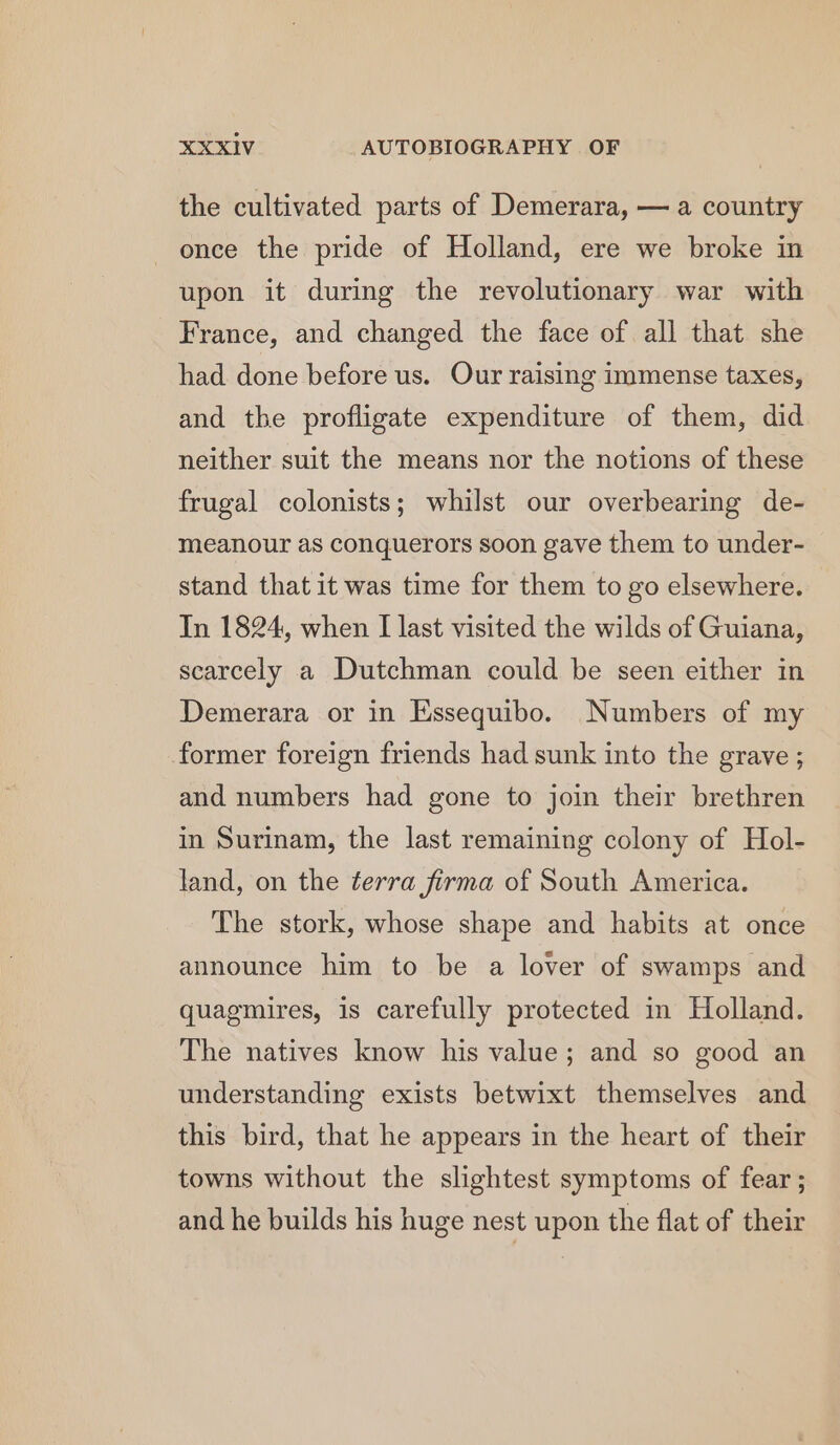 the cultivated parts of Demerara, — a country once the pride of Holland, ere we broke in upon it during the revolutionary war with France, and changed the face of all that she had done before us. Our raising immense taxes, and the profligate expenditure of them, did neither suit the means nor the notions of these frugal colonists; whilst our overbearing de- meanour as conquerors soon gave them to under- stand that it was time for them to go elsewhere. In 1824, when I last visited the wilds of Guiana, scarcely a Dutchman could be seen either in Demerara or in Essequibo. Numbers of my former foreign friends had sunk into the grave ; and numbers had gone to join their brethren in Surinam, the last remaining colony of Hol- land, on the terra firma of South America. The stork, whose shape and habits at once announce him to be a lover of swamps and quagmires, is carefully protected in Holland. The natives know his value; and so good an understanding exists betwixt themselves and this bird, that he appears in the heart of their towns without the slightest symptoms of fear ; and he builds his huge nest upon the flat of their