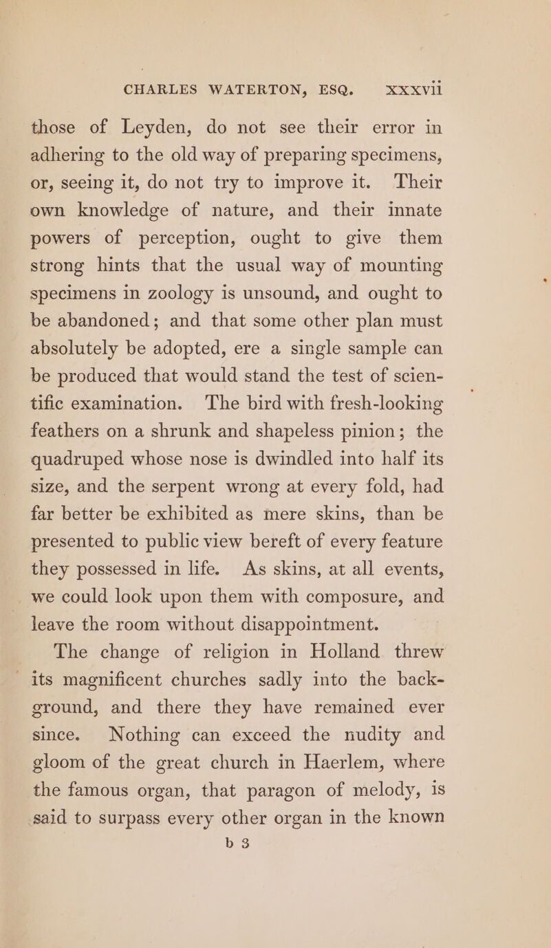 those of Leyden, do not see their error in adhering to the old way of preparing specimens, or, seeing it, do not try to improve it. Their own knowledge of nature, and their innate powers of perception, ought to give them strong hints that the usual way of mounting specimens in zoology is unsound, and ought to be abandoned; and that some other plan must absolutely be adopted, ere a single sample can be produced that would stand the test of scien- tific examination. ‘The bird with fresh-looking feathers on a shrunk and shapeless pinion; the quadruped whose nose is dwindled into half its size, and the serpent wrong at every fold, had far better be exhibited as mere skins, than be presented to public view bereft of every feature they possessed in life. As skins, at all events, _we could look upon them with composure, and leave the room without. disappointment. The change of religion in Holland threw its magnificent churches sadly into the back- ground, and there they have remained ever since. Nothing can exceed the nudity and gloom of the great church in Haerlem, where the famous organ, that paragon of melody, is said to surpass every other organ in the known b 3