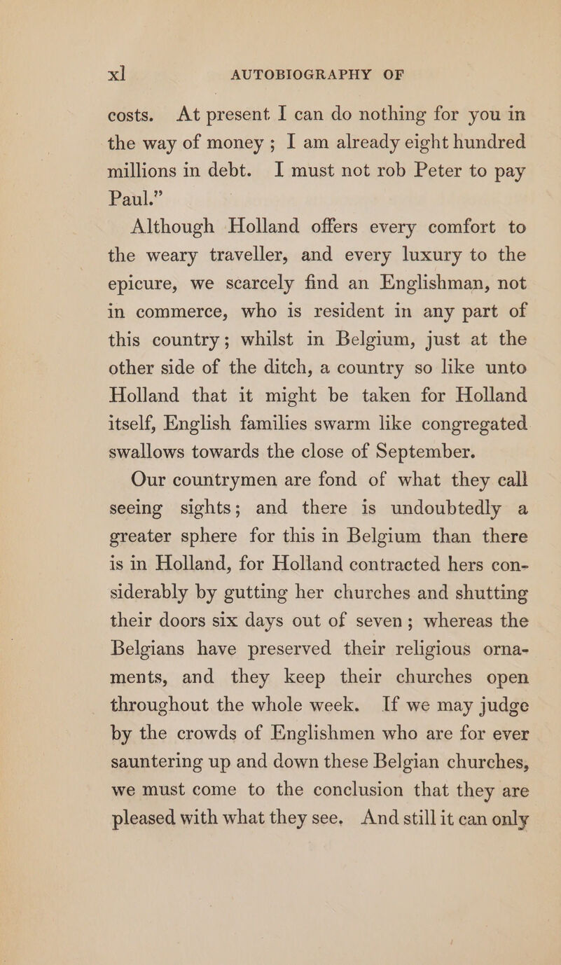 costs. At present I can do nothing for you in the way of money ; I am already eight hundred millions in debt. I must not rob Peter to pay Paul.” Although Holland offers every comfort to the weary traveller, and every luxury to the epicure, we scarcely find an Englishman, not in commerce, who is resident in any part of this country; whilst in Belgium, just at the other side of the ditch, a country so like unto Holland that it might be taken for Holland itself, English families swarm like congregated swallows towards the close of September. Our countrymen are fond of what they call seeing sights; and there is undoubtedly a greater sphere for this in Belgium than there is in Holland, for Holland contracted hers con- siderably by gutting her churches and shutting their doors six days out of seven; whereas the Belgians have preserved their religious orna- ments, and they keep their churches open throughout the whole week. If we may judge by the crowds of Englishmen who are for ever sauntering up and down these Belgian churehes, we must come to the conclusion that they are pleased with what they see. And still it can only