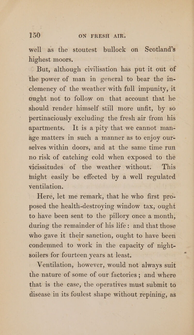 well as the stoutest bullock on Scotland’s = moors. - But, although civilisation has put it out of the power of man in general to bear the in- clemency of the weather with full impunity, it ought not to follow on that account that he should render himself still more unfit, by so pertinaciously excluding the fresh air from his apartments. It is a pity that we cannot man- age matters in such a manner as to enjoy our- selves within doors, and at the same time run no risk of catching cold when exposed to the vicissitudes of the weather without. This might easily be effected by a well regulated ventilation. Here, let me remark, that he who first pro- posed the health-destroying window tax, ought to have been sent to the pillory once a month, during the remainder of his life: and that those who gave it their sanction, ought to have been condemned to work in the capacity of night- soilers for fourteen years at least. Ventilation, however, would not always suit the nature of some of our factories ; and where that is the case, the operatives must submit to disease in its foulest shape without repining, as