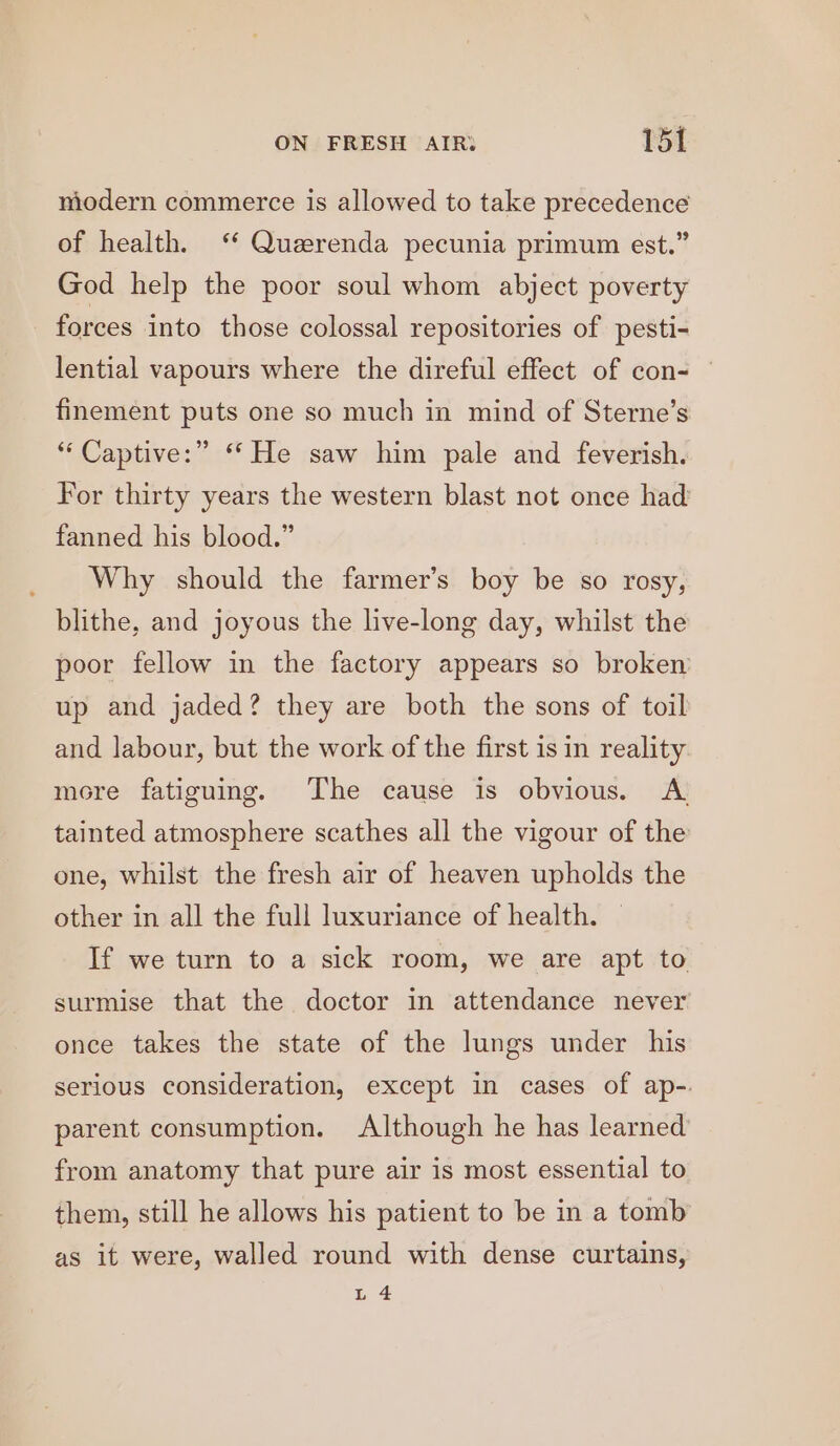 modern commerce is allowed to take precedence of health. ‘ Quzerenda pecunia primum est.” God help the poor soul whom abject poverty forces into those colossal repositories of pesti- lential vapours where the direful effect of con= — finement puts one so much in mind of Sterne’s “‘Captive:” ‘He saw him pale and feverish. For thirty years the western blast not once had fanned his blood.” Why should the farmer’s boy be so rosy, blithe, and joyous the live-long day, whilst the poor fellow in the factory appears so broken up and jaded? they are both the sons of toil and labour, but the work of the first isin reality more fatiguing. The cause is obvious. A tainted atmosphere scathes all the vigour of the one, whilst the fresh air of heaven upholds the other in all the full luxuriance of health. If we turn to a sick room, we are apt to surmise that the doctor in attendance never once takes the state of the lungs under his serious consideration, except in cases of ap-. parent consumption. Although he has learned from anatomy that pure air is most essential to them, still he allows his patient to be in a tomb as it were, walled round with dense curtains, L 4