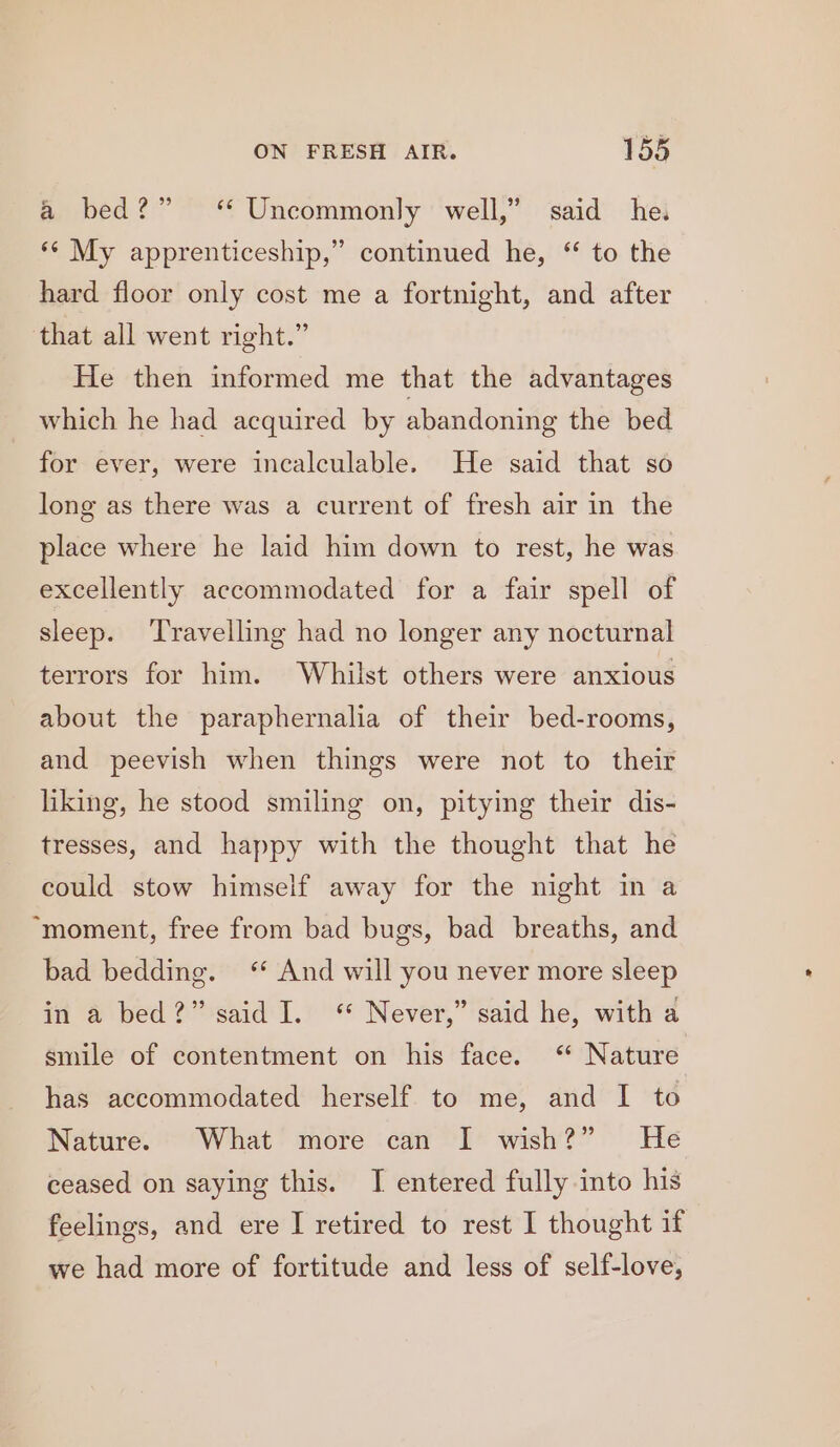 a bed?” ‘ Uncommonly well,’ said he. ‘¢ My apprenticeship,” continued he, “ to the hard floor only cost me a fortnight, and after that all went right.” He then informed me that the advantages which he had acquired by abandoning the bed for ever, were incalculable. He said that so long as there was a current of fresh air in the place where he laid him down to rest, he was excellently accommodated for a fair spell of sleep. ‘Travelling had no longer any nocturnal terrors for him. Whilst others were anxious about the paraphernalia of their bed-rooms, and peevish when things were not to their liking, he stood smiling on, pitying their dis- tresses, and happy with the thought that he could stow himself away for the night in a ‘moment, free from bad bugs, bad breaths, and bad bedding. “ And will you never more sleep in a bed?” said I. “ Never,” said he, with a smile of contentment on his face. ‘“ Nature has accommodated herself to me, and I to Nature. What more can I wish?” He ceased on saying this. I entered fully into his feelings, and ere I retired to rest I thought if we had more of fortitude and less of self-love,