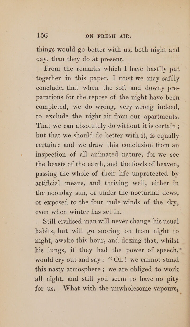 things would go better with us, both night and day, than they do at present. From the remarks which I have hastily put together in this paper, I trust we may safely conclude, that when the soft and downy pre- parations for the repose of the night have been completed, we do wrong, very wrong indeed, to exclude the night air from our apartments. That we can absolutely do without it is certain ; but that we should do better with it, is equally certain ; and we draw this conclusion from an inspection of all animated nature, for we see the beasts of the earth, and the fowls of heaven, passing the whole of their life unprotected by artificial means, and thriving well, either in the noonday sun, or under the nocturnal dews, or exposed to the four rude winds of the sky, even when winter has set in. ~ Still civilised man will never change his usual habits, but will go snoring on from night to night, awake this hour, and dozing that, whilst his lungs, if they had the power of speech,” would cry out and say: “Oh! we cannot stand this nasty atmosphere ; we are obliged to work all night, and still you seem to have no pity for us. What with the unwholesome vapours, |